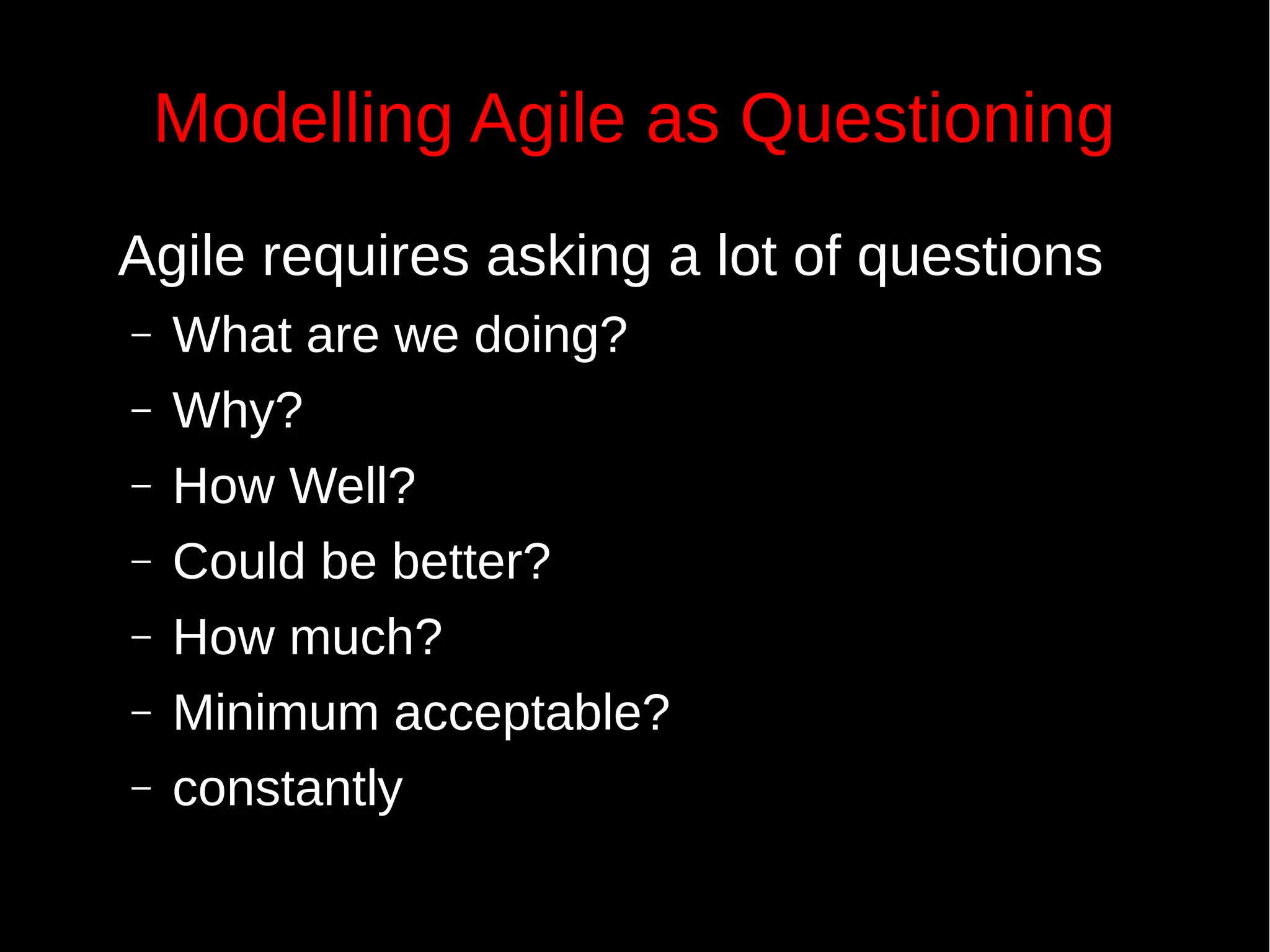 Modelling Agile as Questioning
Agile requires asking a lot of questions
– What are we doing?
– Why?
– How Well?
– Could be better?
– How much?
– Minimum acceptable?
– constantly
 