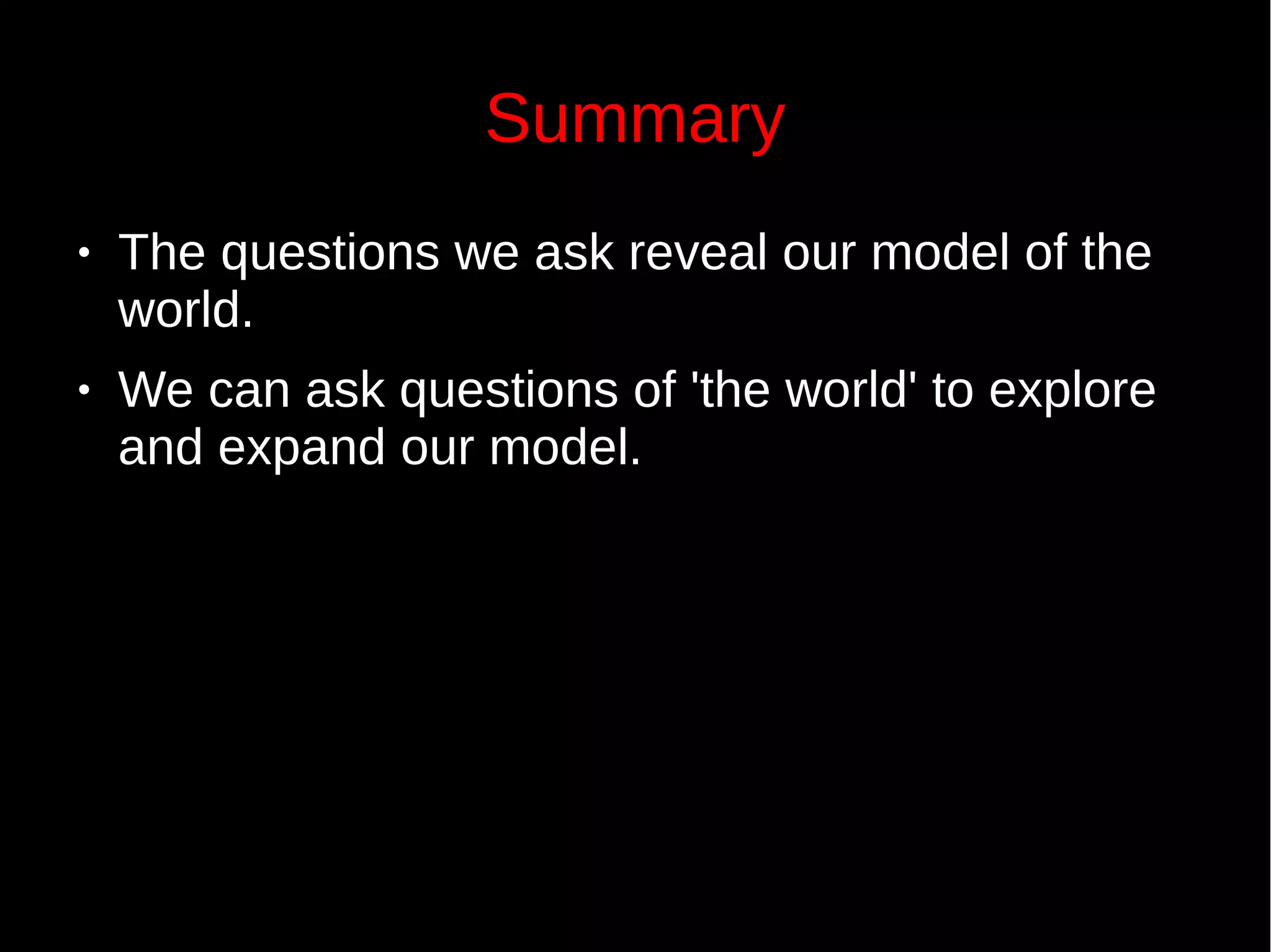 Summary
● The questions we ask reveal our model of the
world.
● We can ask questions of 'the world' to explore
and expand our model.
 