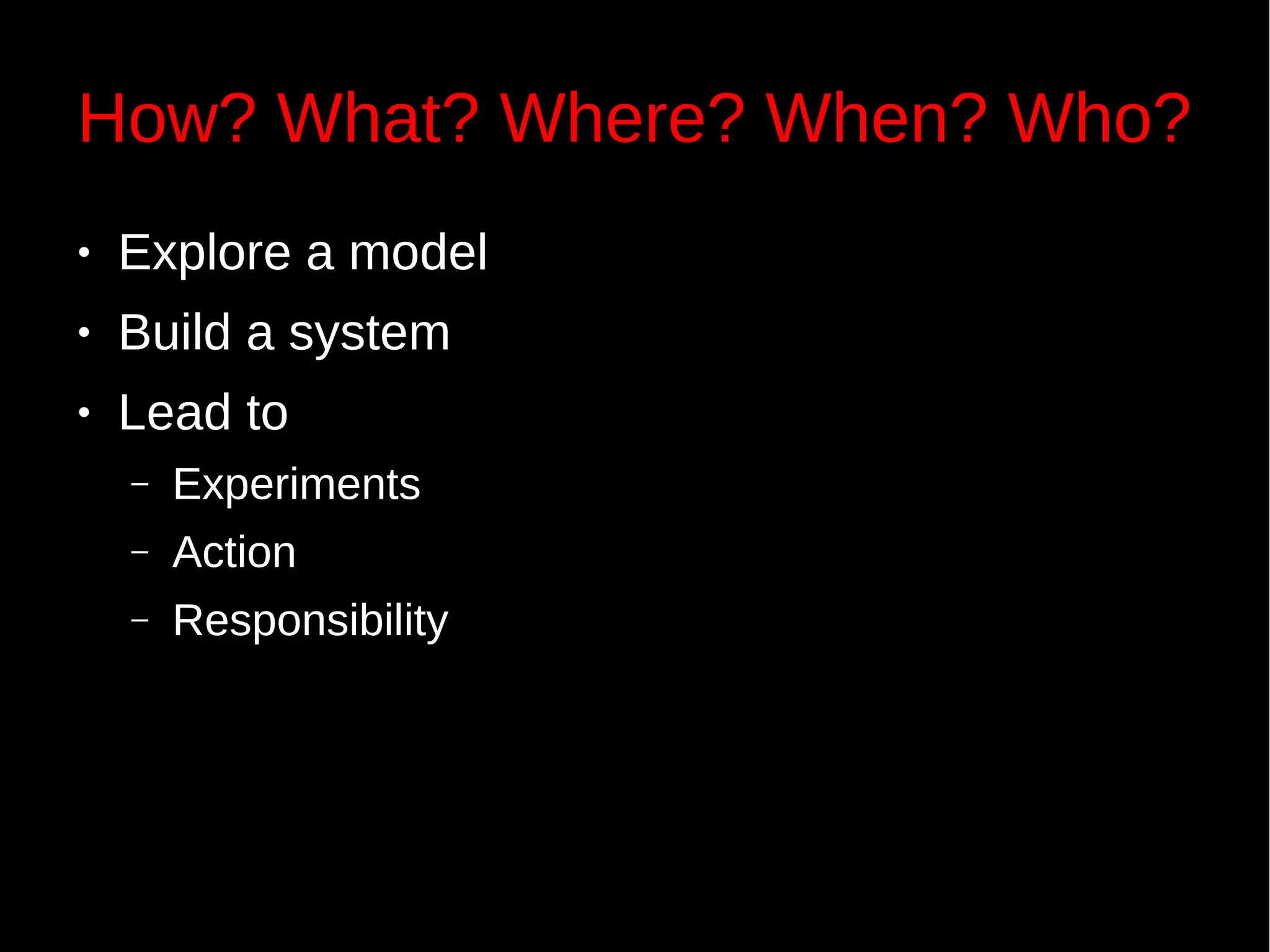 How? What? Where? When? Who?
● Explore a model
● Build a system
● Lead to
– Experiments
– Action
– Responsibility
 