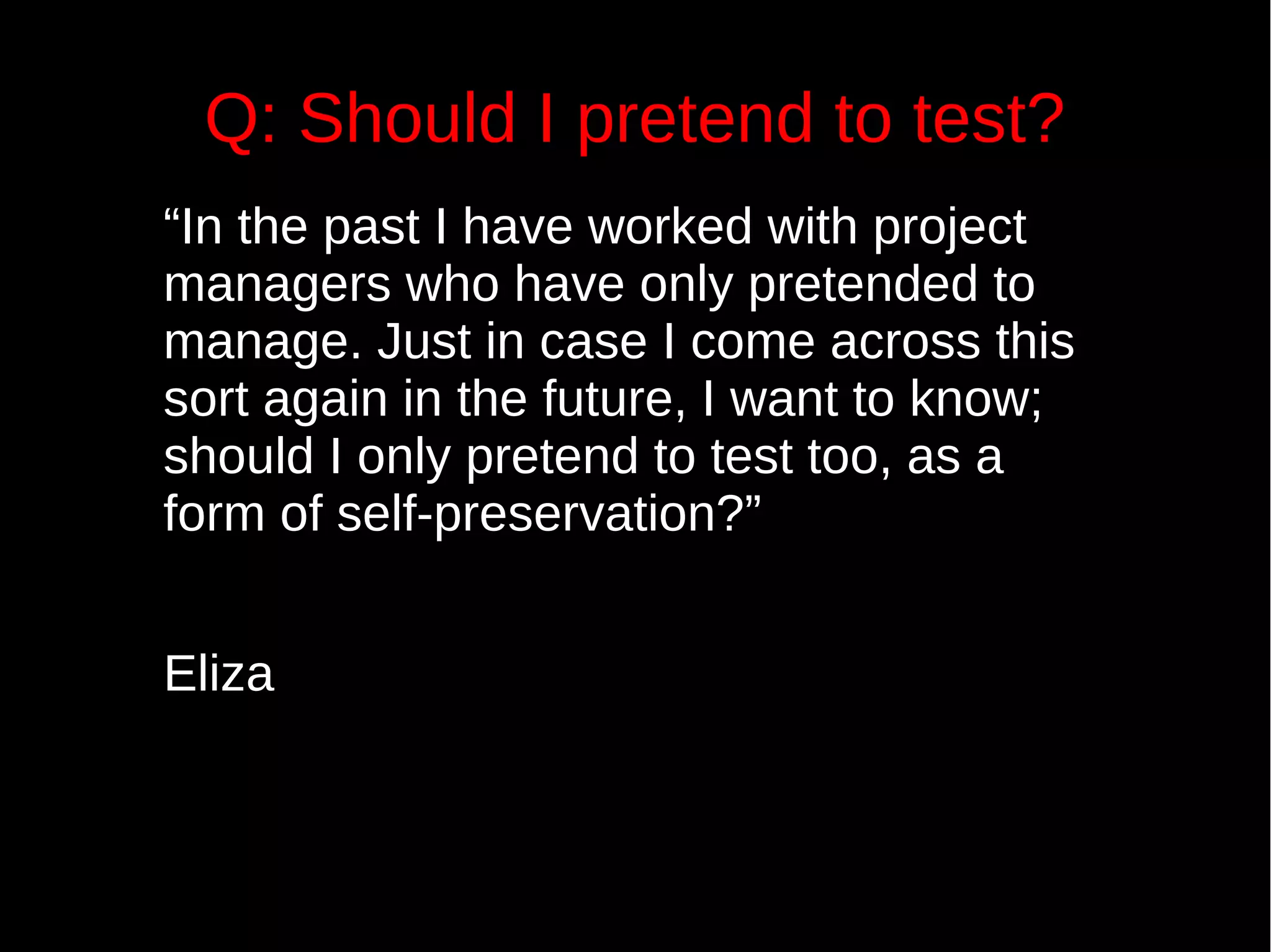 Q: Should I pretend to test?
“In the past I have worked with project
managers who have only pretended to
manage. Just in case I come across this
sort again in the future, I want to know;
should I only pretend to test too, as a
form of self-preservation?”
Eliza
 