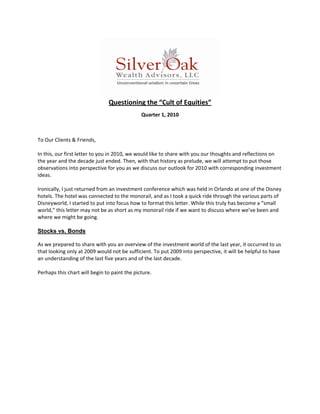  
                               Questioning the “Cult of Equities” 
                                             Quarter 1, 2010  
 
 
To Our Clients & Friends, 
 
In this, our first letter to you in 2010, we would like to share with you our thoughts and reflections on 
the year and the decade just ended. Then, with that history as prelude, we will attempt to put those 
observations into perspective for you as we discuss our outlook for 2010 with corresponding investment 
ideas. 
 
Ironically, I just returned from an investment conference which was held in Orlando at one of the Disney 
hotels. The hotel was connected to the monorail, and as I took a quick ride through the various parts of 
Disneyworld, I started to put into focus how to format this letter. While this truly has become a “small 
world,” this letter may not be as short as my monorail ride if we want to discuss where we’ve been and 
where we might be going. 
 
Stocks vs. Bonds

As we prepared to share with you an overview of the investment world of the last year, it occurred to us 
that looking only at 2009 would not be sufficient. To put 2009 into perspective, it will be helpful to have 
an understanding of the last five years and of the last decade. 
 
Perhaps this chart will begin to paint the picture. 
 