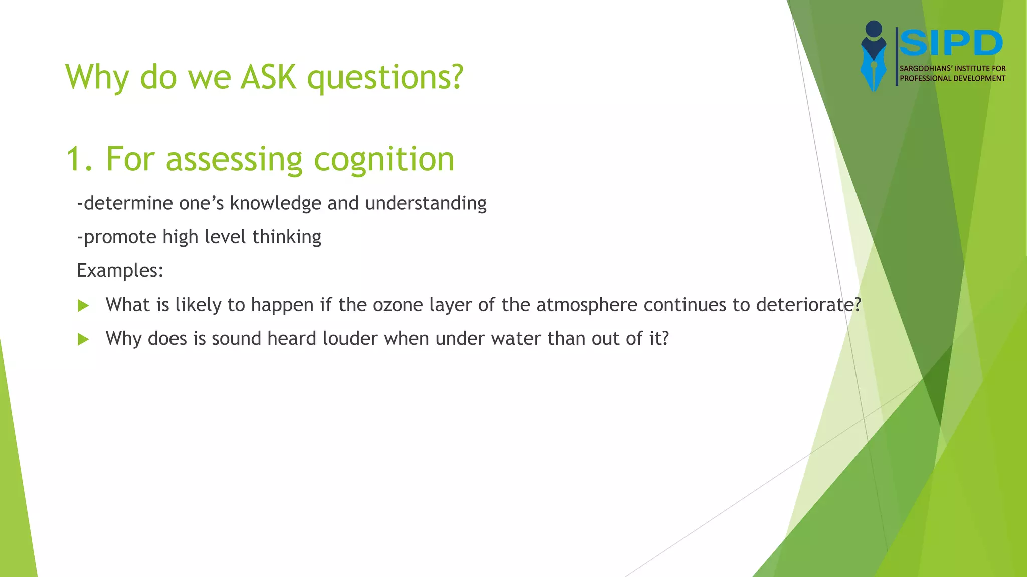 Why do we ASK questions?
1. For assessing cognition
-determine one’s knowledge and understanding
-promote high level thinking
Examples:
 What is likely to happen if the ozone layer of the atmosphere continues to deteriorate?
 Why does is sound heard louder when under water than out of it?
 
