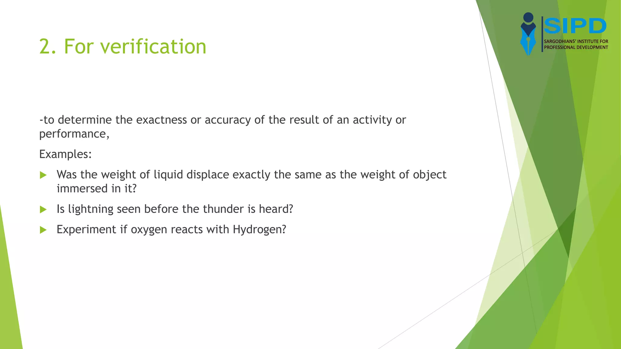 2. For verification
-to determine the exactness or accuracy of the result of an activity or
performance,
Examples:
 Was the weight of liquid displace exactly the same as the weight of object
immersed in it?
 Is lightning seen before the thunder is heard?
 Experiment if oxygen reacts with Hydrogen?
 