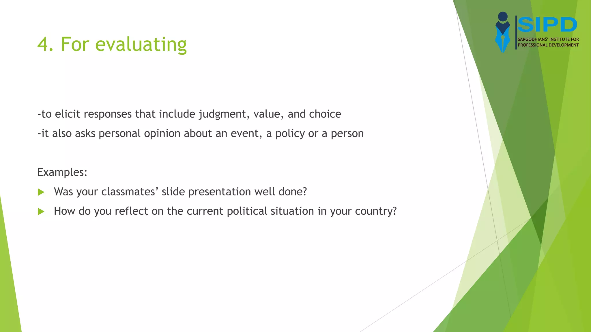 4. For evaluating
-to elicit responses that include judgment, value, and choice
-it also asks personal opinion about an event, a policy or a person
Examples:
 Was your classmates’ slide presentation well done?
 How do you reflect on the current political situation in your country?
 