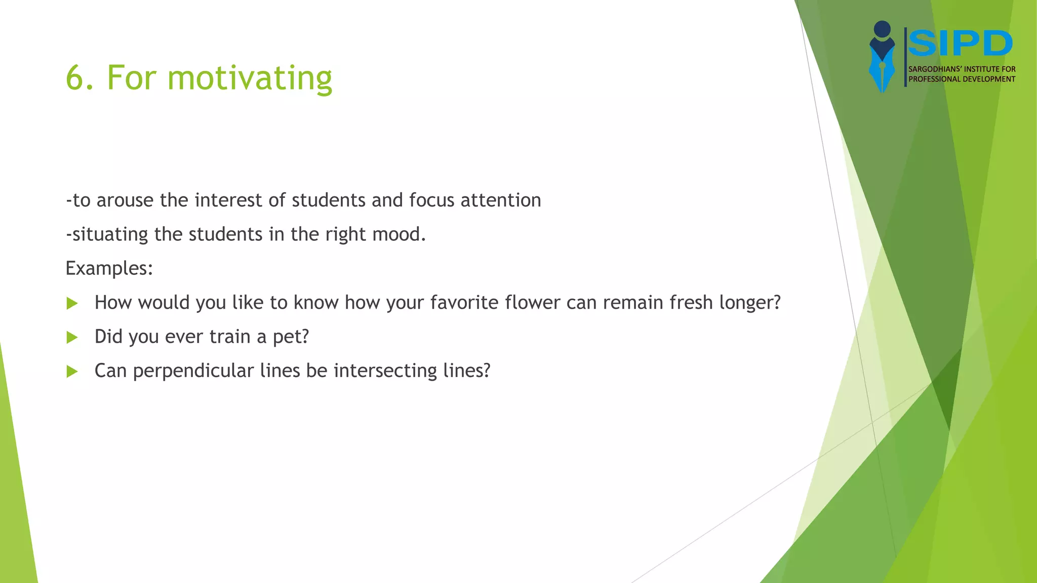 6. For motivating
-to arouse the interest of students and focus attention
-situating the students in the right mood.
Examples:
 How would you like to know how your favorite flower can remain fresh longer?
 Did you ever train a pet?
 Can perpendicular lines be intersecting lines?
 