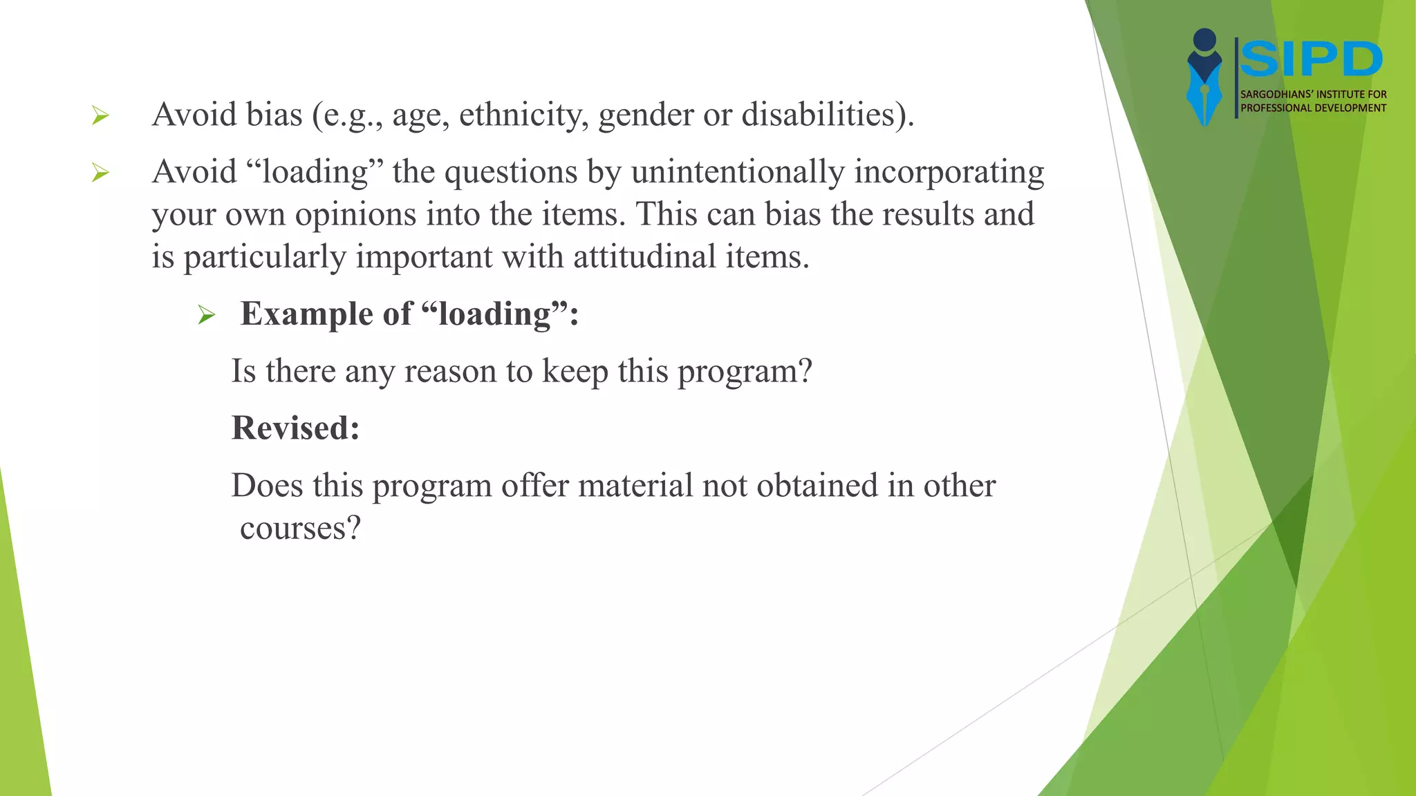  Avoid bias (e.g., age, ethnicity, gender or disabilities).
 Avoid “loading” the questions by unintentionally incorporating
your own opinions into the items. This can bias the results and
is particularly important with attitudinal items.
 Example of “loading”:
Is there any reason to keep this program?
Revised:
Does this program offer material not obtained in other
courses?
 