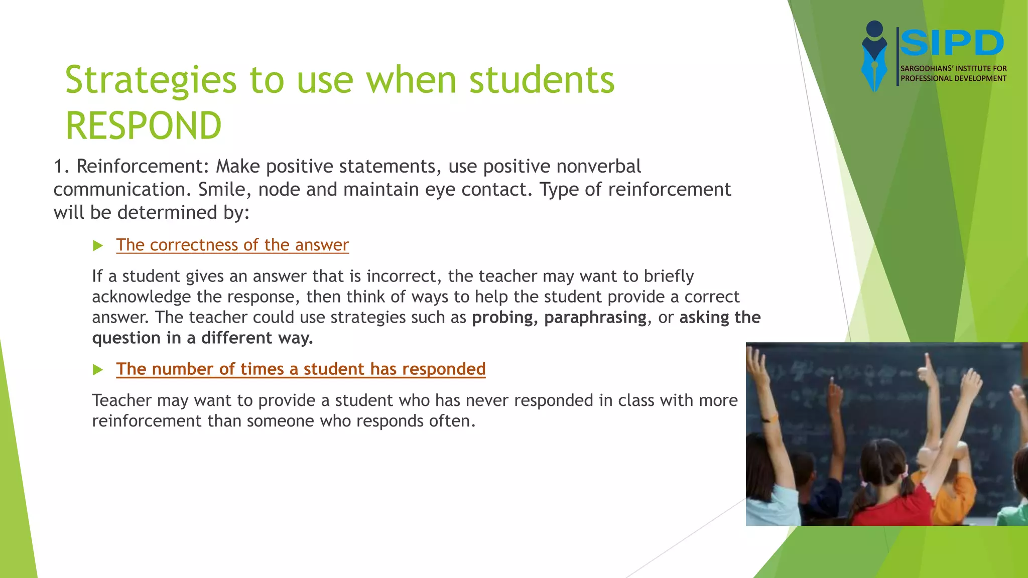 Strategies to use when students
RESPOND
1. Reinforcement: Make positive statements, use positive nonverbal
communication. Smile, node and maintain eye contact. Type of reinforcement
will be determined by:
 The correctness of the answer
If a student gives an answer that is incorrect, the teacher may want to briefly
acknowledge the response, then think of ways to help the student provide a correct
answer. The teacher could use strategies such as probing, paraphrasing, or asking the
question in a different way.
 The number of times a student has responded
Teacher may want to provide a student who has never responded in class with more
reinforcement than someone who responds often.
 