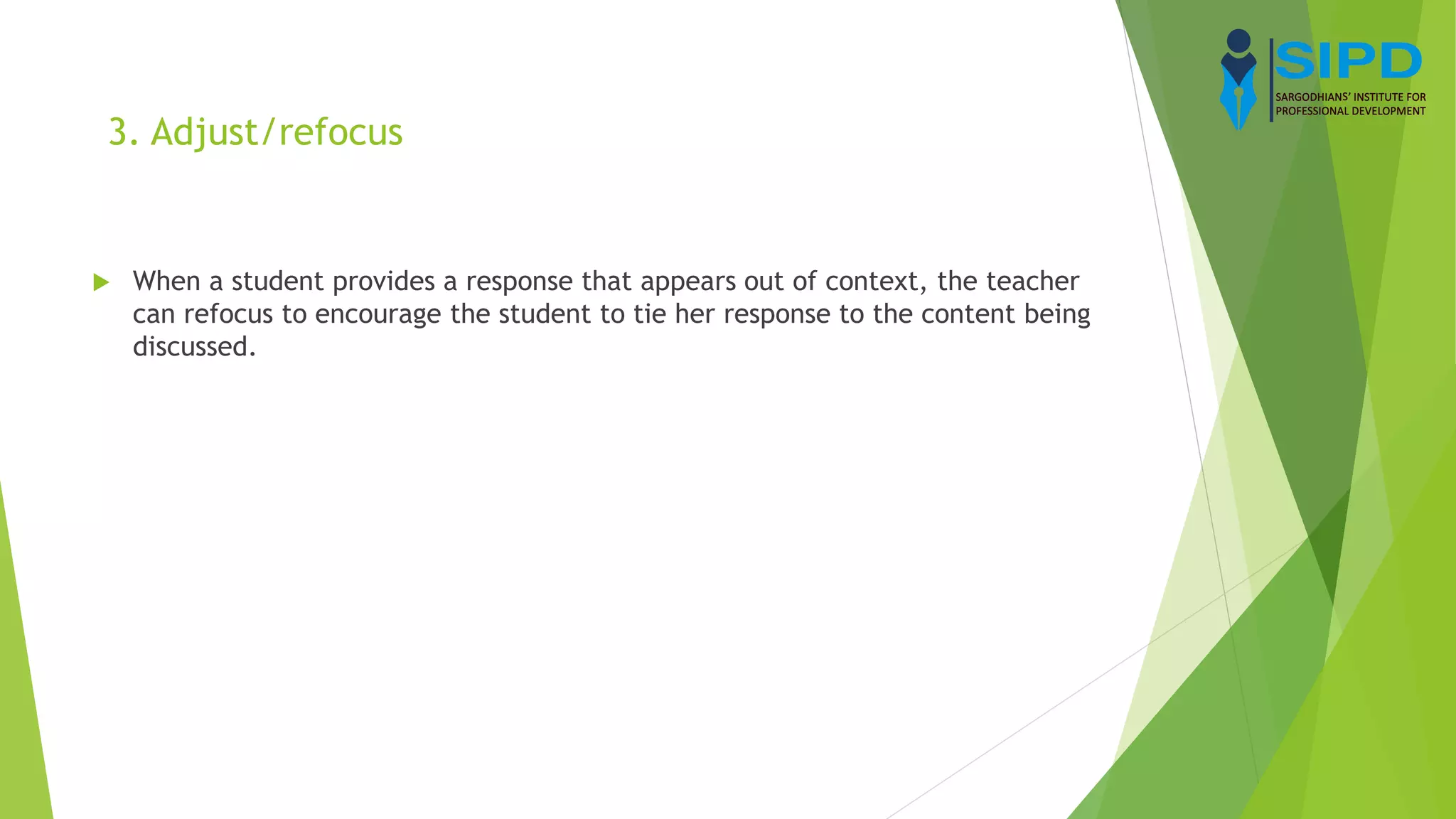 3. Adjust/refocus
 When a student provides a response that appears out of context, the teacher
can refocus to encourage the student to tie her response to the content being
discussed.
 