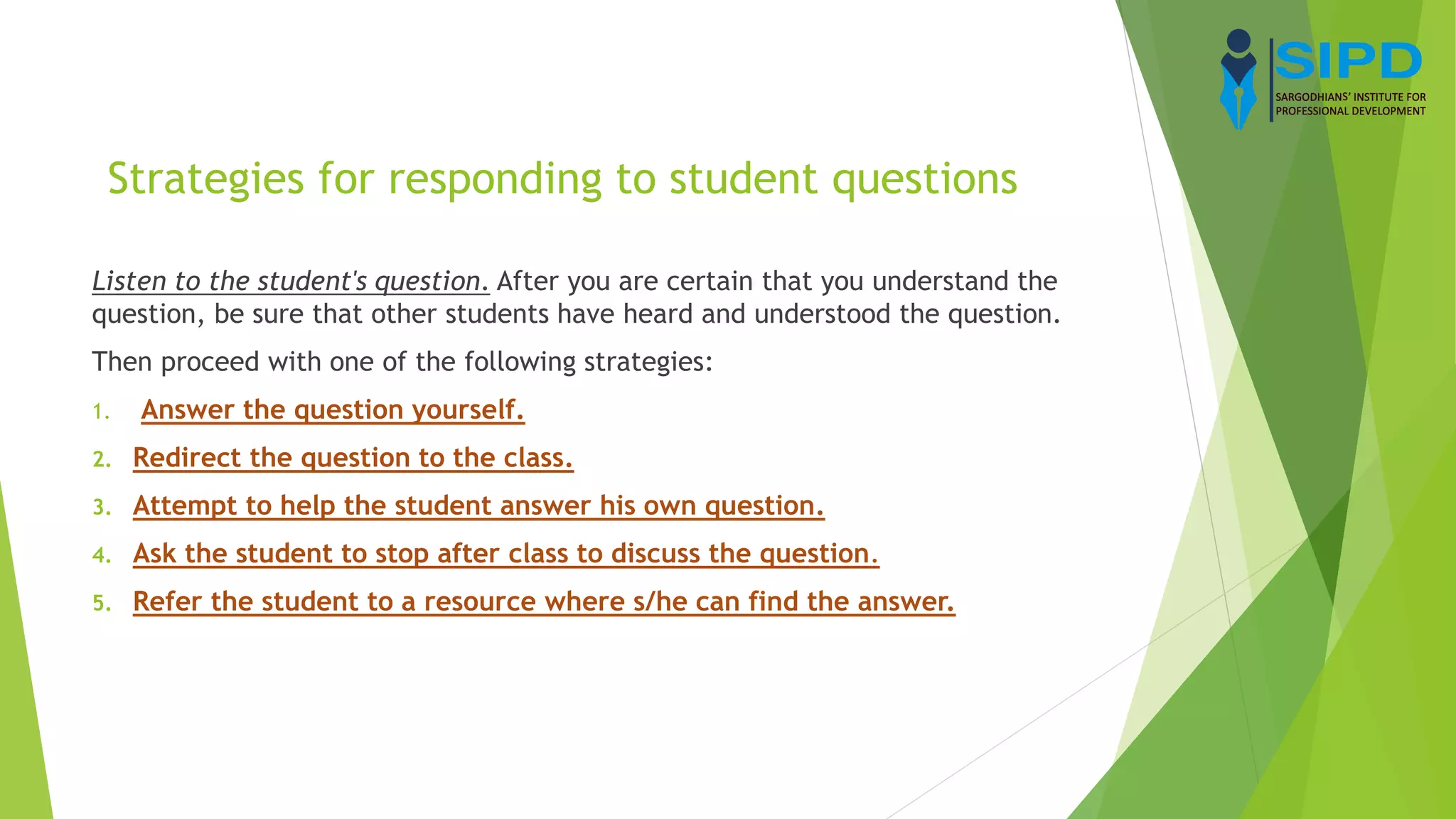 Strategies for responding to student questions
Listen to the student's question. After you are certain that you understand the
question, be sure that other students have heard and understood the question.
Then proceed with one of the following strategies:
1. Answer the question yourself.
2. Redirect the question to the class.
3. Attempt to help the student answer his own question.
4. Ask the student to stop after class to discuss the question.
5. Refer the student to a resource where s/he can find the answer.
 