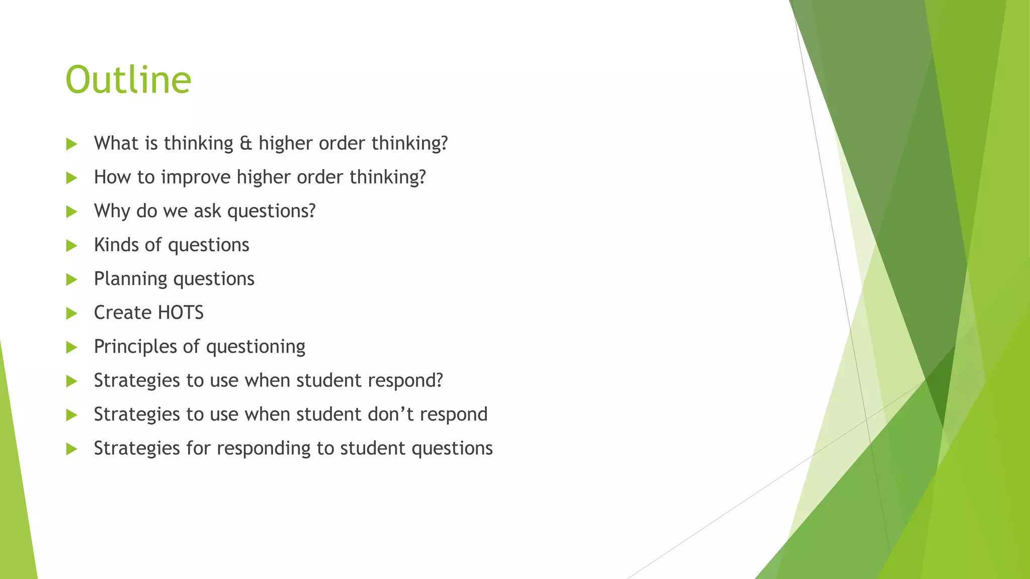 Outline
 What is thinking & higher order thinking?
 How to improve higher order thinking?
 Why do we ask questions?
 Kinds of questions
 Planning questions
 Create HOTS
 Principles of questioning
 Strategies to use when student respond?
 Strategies to use when student don’t respond
 Strategies for responding to student questions
 