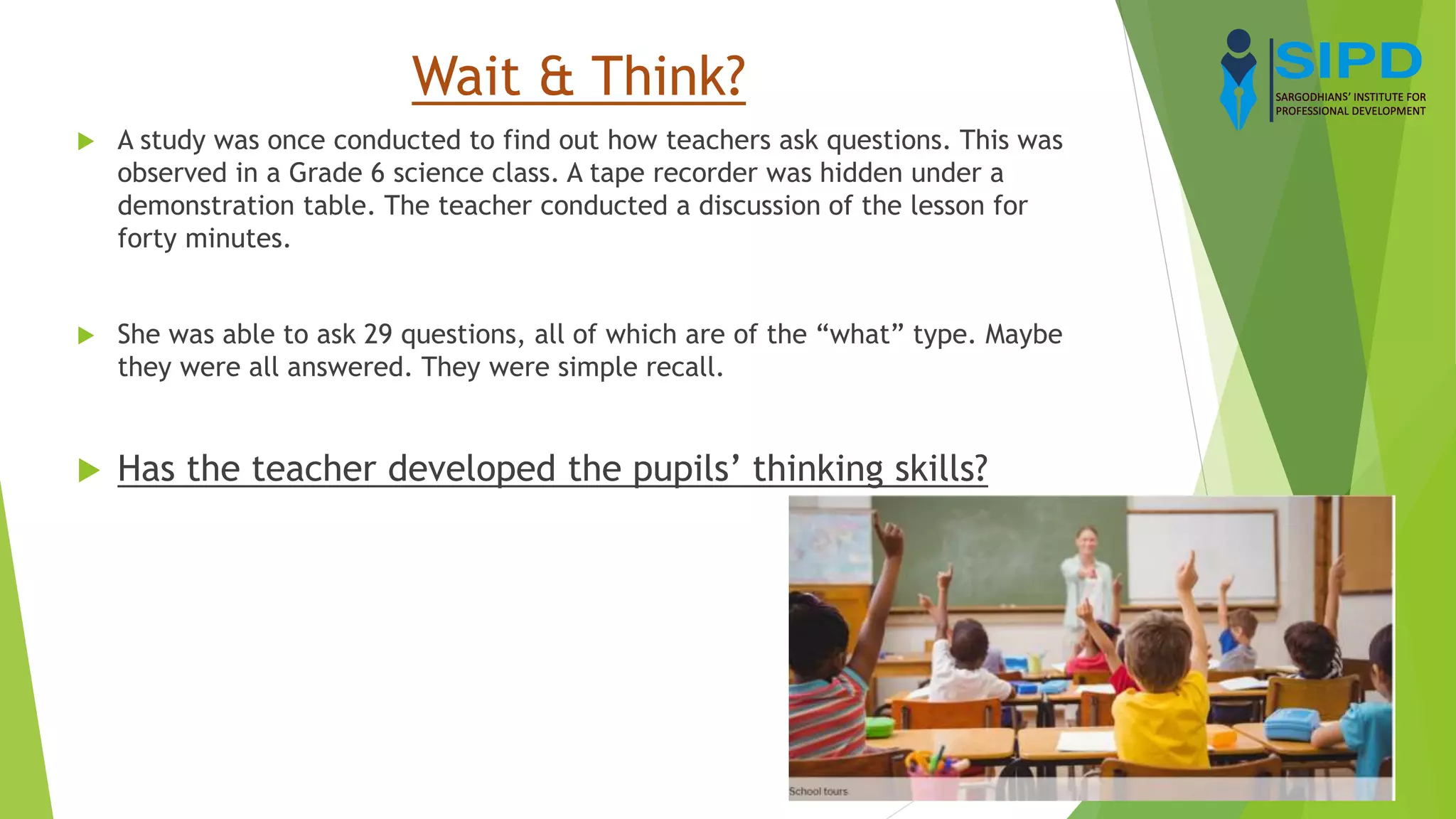 Wait & Think?
 A study was once conducted to find out how teachers ask questions. This was
observed in a Grade 6 science class. A tape recorder was hidden under a
demonstration table. The teacher conducted a discussion of the lesson for
forty minutes.
 She was able to ask 29 questions, all of which are of the “what” type. Maybe
they were all answered. They were simple recall.
 Has the teacher developed the pupils’ thinking skills?
 