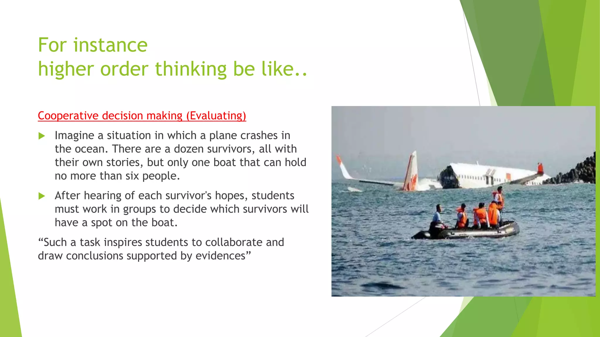 For instance
higher order thinking be like..
Cooperative decision making (Evaluating)
 Imagine a situation in which a plane crashes in
the ocean. There are a dozen survivors, all with
their own stories, but only one boat that can hold
no more than six people.
 After hearing of each survivor's hopes, students
must work in groups to decide which survivors will
have a spot on the boat.
“Such a task inspires students to collaborate and
draw conclusions supported by evidences”
 