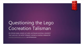 Questioning the Lego
Cocreation Talisman
DR STEPHEN DANN, SENIOR LECTURER, AUSTRALIAN NATIONAL UNIVERSITY
THAT LEGO GUY, THE ARTIST FORMERLY KNOWN AS ANZMAC WEBMASTER
STEPHEN.DANN@ANU.EDU.AU | @STEPHENDANN
 