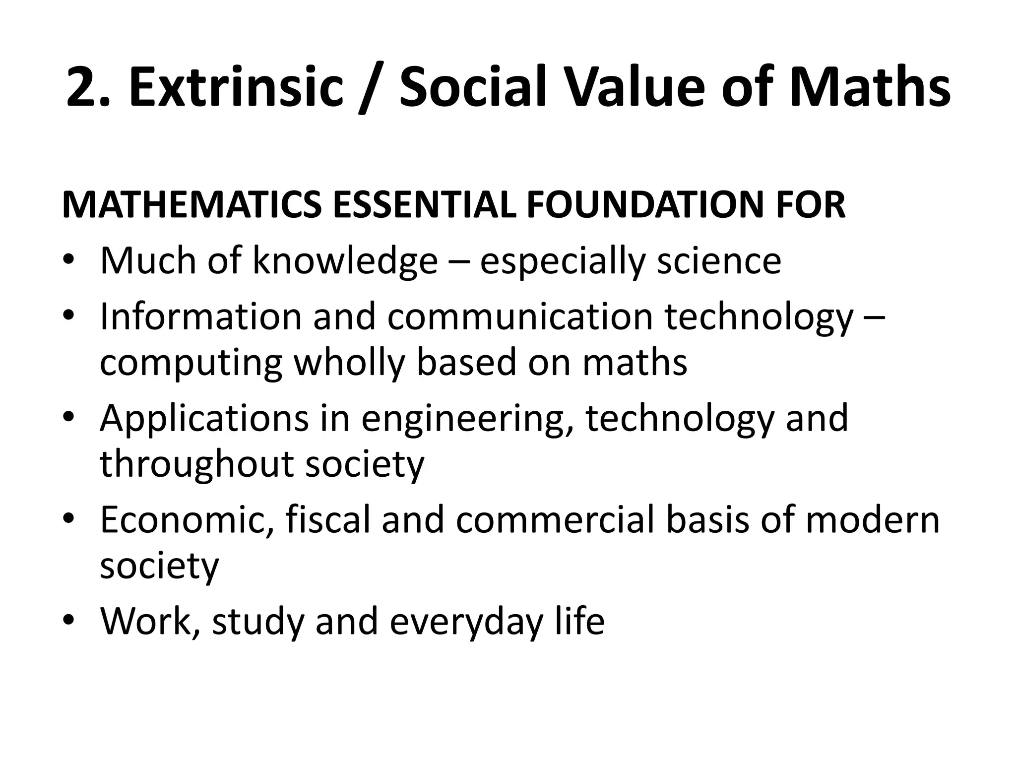 2. Extrinsic / Social Value of Maths
MATHEMATICS ESSENTIAL FOUNDATION FOR
• Much of knowledge – especially science
• Information and communication technology –
computing wholly based on maths
• Applications in engineering, technology and
throughout society
• Economic, fiscal and commercial basis of modern
society
• Work, study and everyday life
 