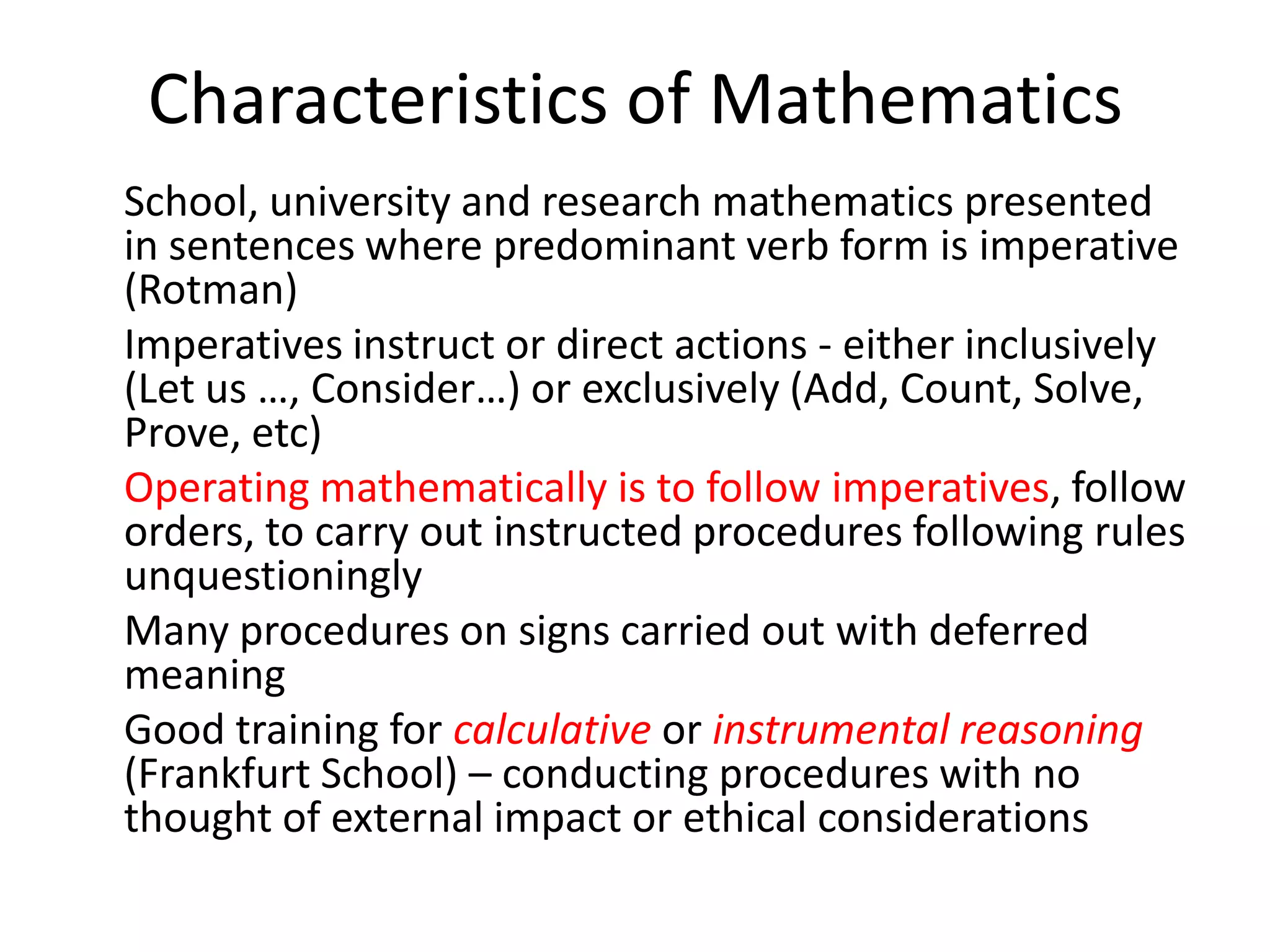 Characteristics of Mathematics
School, university and research mathematics presented
in sentences where predominant verb form is imperative
(Rotman)
Imperatives instruct or direct actions - either inclusively
(Let us …, Consider…) or exclusively (Add, Count, Solve,
Prove, etc)
Operating mathematically is to follow imperatives, follow
orders, to carry out instructed procedures following rules
unquestioningly
Many procedures on signs carried out with deferred
meaning
Good training for calculative or instrumental reasoning
(Frankfurt School) – conducting procedures with no
thought of external impact or ethical considerations
 