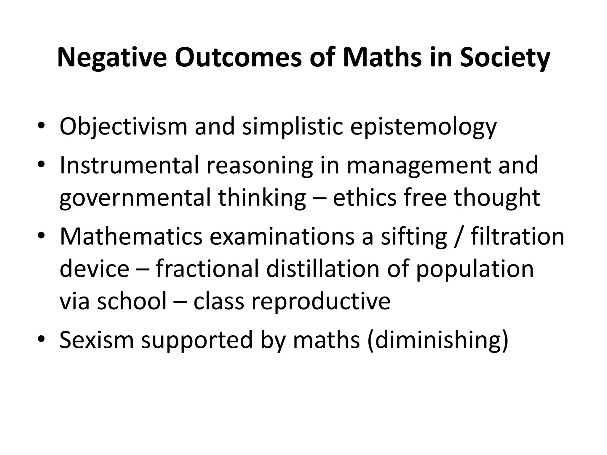 Negative Outcomes of Maths in Society
• Objectivism and simplistic epistemology
• Instrumental reasoning in management and
governmental thinking – ethics free thought
• Mathematics examinations a sifting / filtration
device – fractional distillation of population
via school – class reproductive
• Sexism supported by maths (diminishing)
 