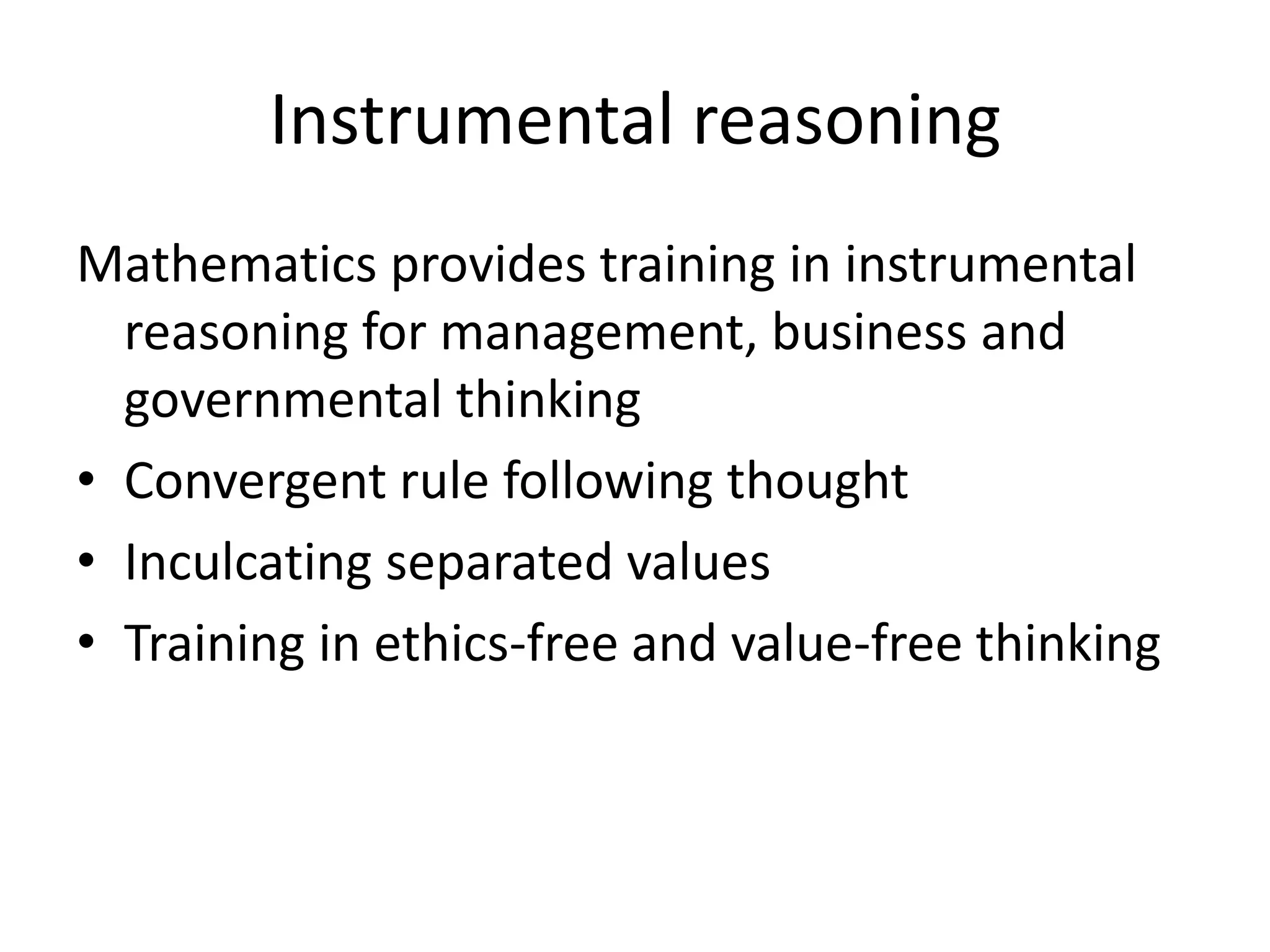 Instrumental reasoning
Mathematics provides training in instrumental
reasoning for management, business and
governmental thinking
• Convergent rule following thought
• Inculcating separated values
• Training in ethics-free and value-free thinking
 