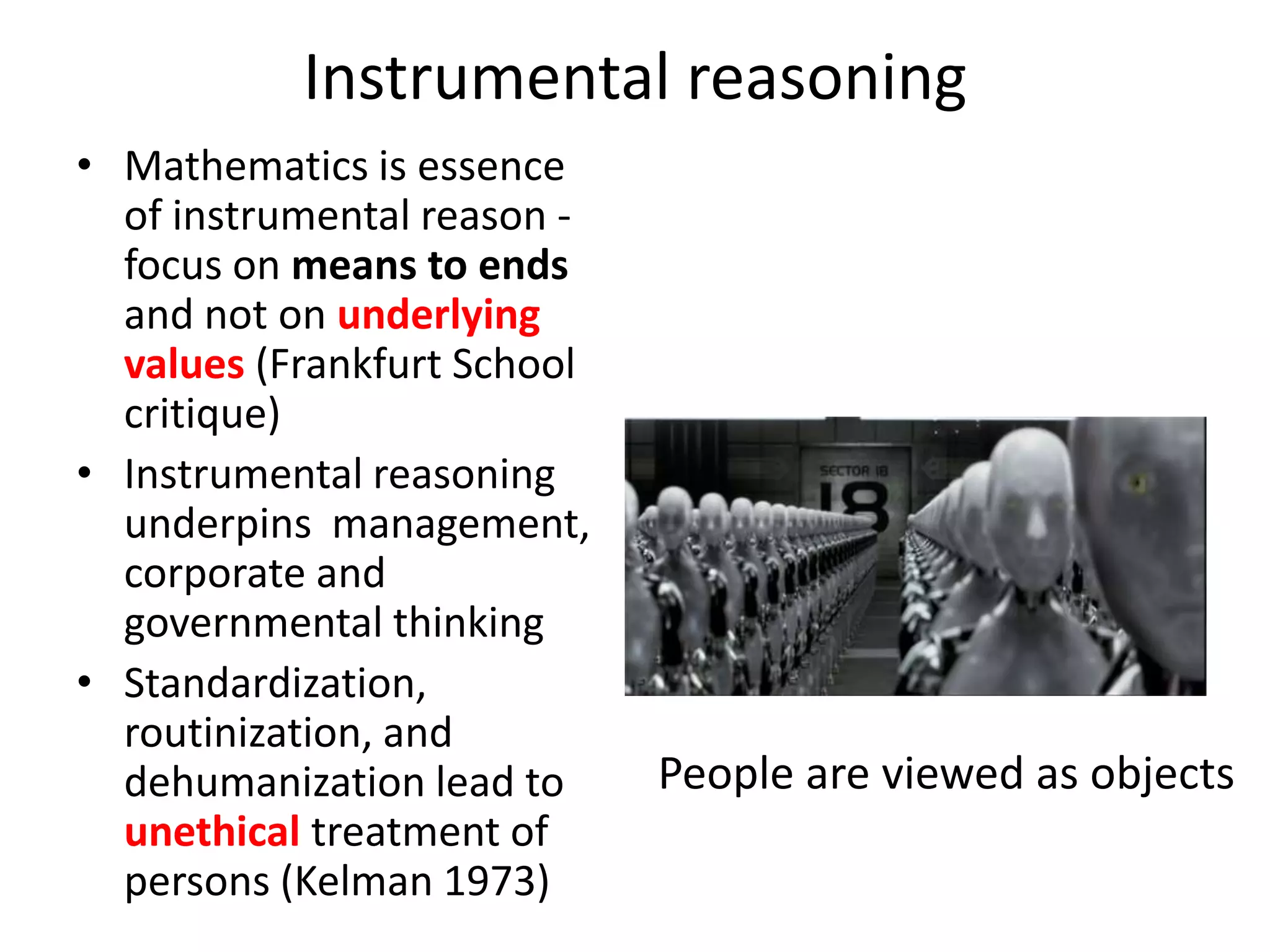 Instrumental reasoning
• Mathematics is essence
of instrumental reason -
focus on means to ends
and not on underlying
values (Frankfurt School
critique)
• Instrumental reasoning
underpins management,
corporate and
governmental thinking
• Standardization,
routinization, and
dehumanization lead to
unethical treatment of
persons (Kelman 1973)
People are viewed as objects
 