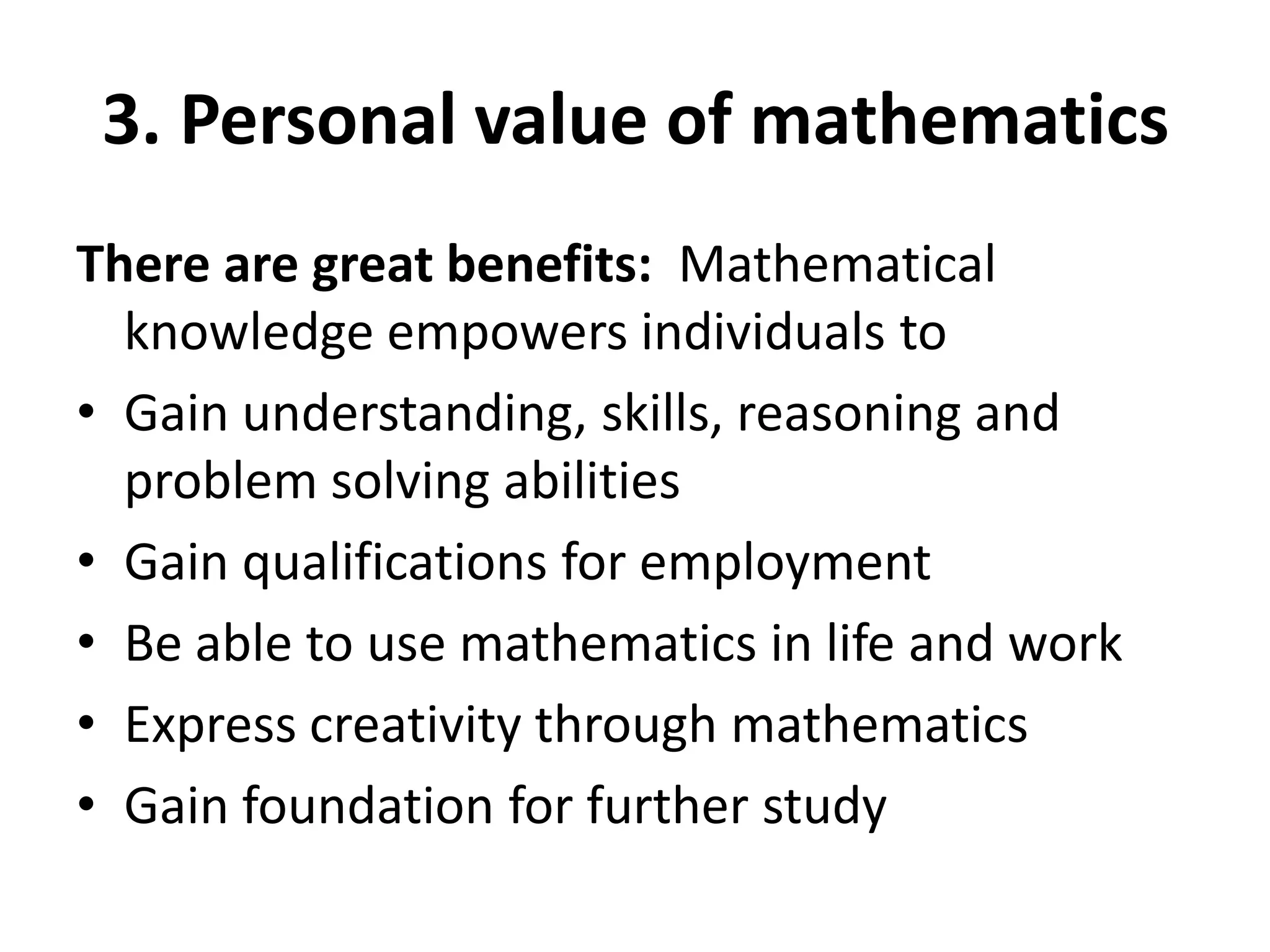 3. Personal value of mathematics
There are great benefits: Mathematical
knowledge empowers individuals to
• Gain understanding, skills, reasoning and
problem solving abilities
• Gain qualifications for employment
• Be able to use mathematics in life and work
• Express creativity through mathematics
• Gain foundation for further study
 
