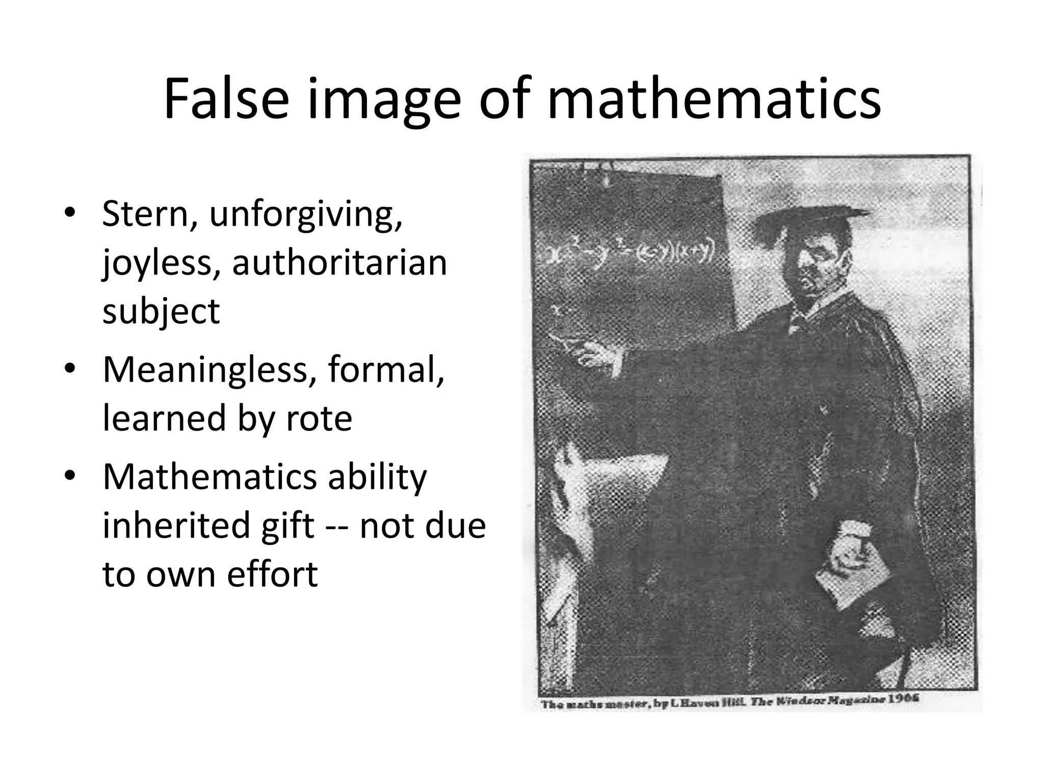 False image of mathematics
• Stern, unforgiving,
joyless, authoritarian
subject
• Meaningless, formal,
learned by rote
• Mathematics ability
inherited gift -- not due
to own effort
 