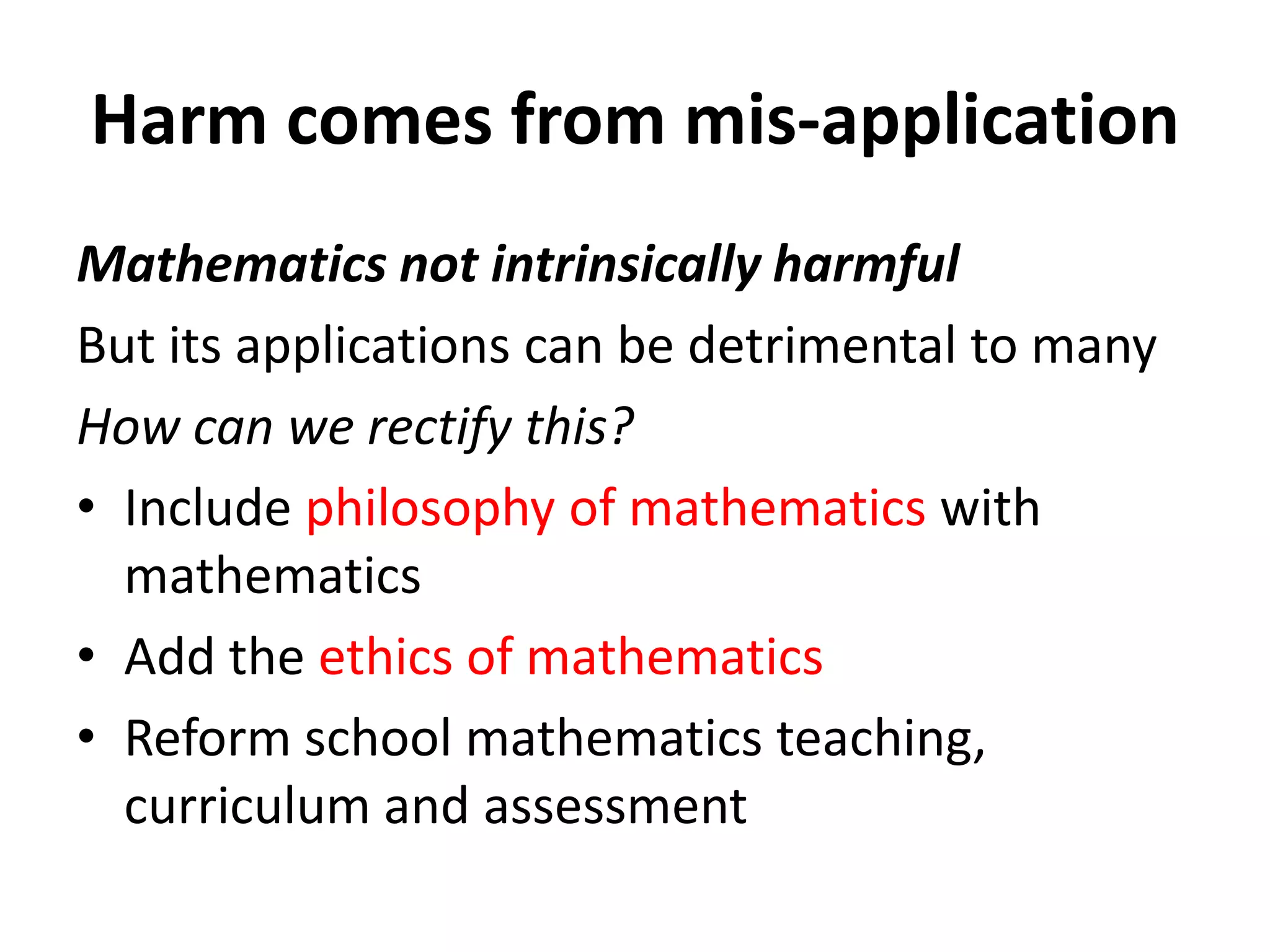 Harm comes from mis-application
Mathematics not intrinsically harmful
But its applications can be detrimental to many
How can we rectify this?
• Include philosophy of mathematics with
mathematics
• Add the ethics of mathematics
• Reform school mathematics teaching,
curriculum and assessment
 