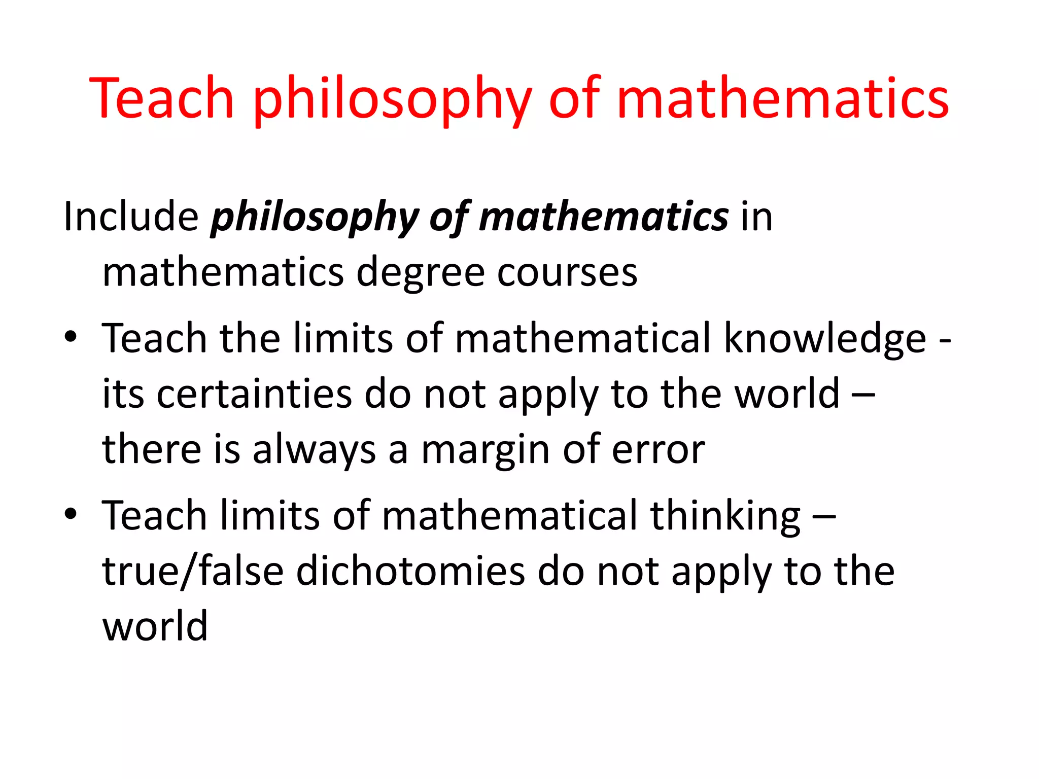 Teach philosophy of mathematics
Include philosophy of mathematics in
mathematics degree courses
• Teach the limits of mathematical knowledge -
its certainties do not apply to the world –
there is always a margin of error
• Teach limits of mathematical thinking –
true/false dichotomies do not apply to the
world
 