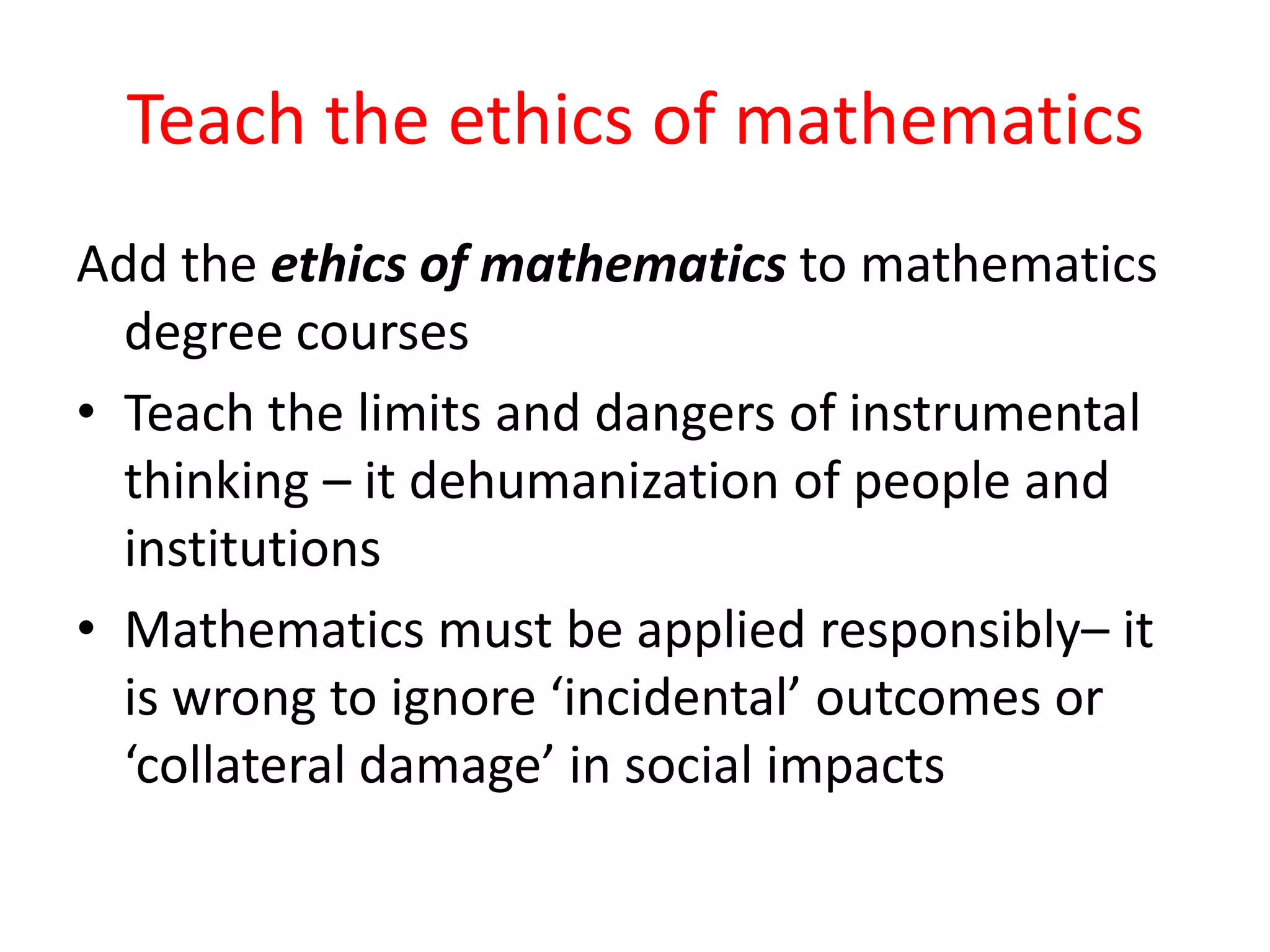 Teach the ethics of mathematics
Add the ethics of mathematics to mathematics
degree courses
• Teach the limits and dangers of instrumental
thinking – it dehumanization of people and
institutions
• Mathematics must be applied responsibly– it
is wrong to ignore ‘incidental’ outcomes or
‘collateral damage’ in social impacts
 