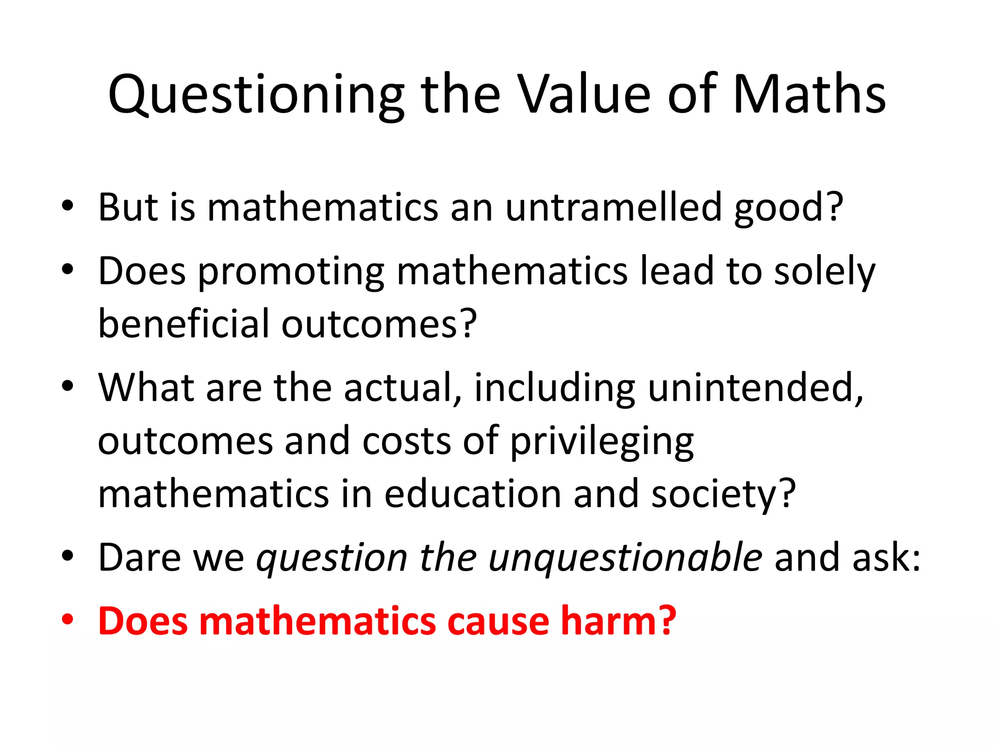 Questioning the Value of Maths
• But is mathematics an untramelled good?
• Does promoting mathematics lead to solely
beneficial outcomes?
• What are the actual, including unintended,
outcomes and costs of privileging
mathematics in education and society?
• Dare we question the unquestionable and ask:
• Does mathematics cause harm?
 