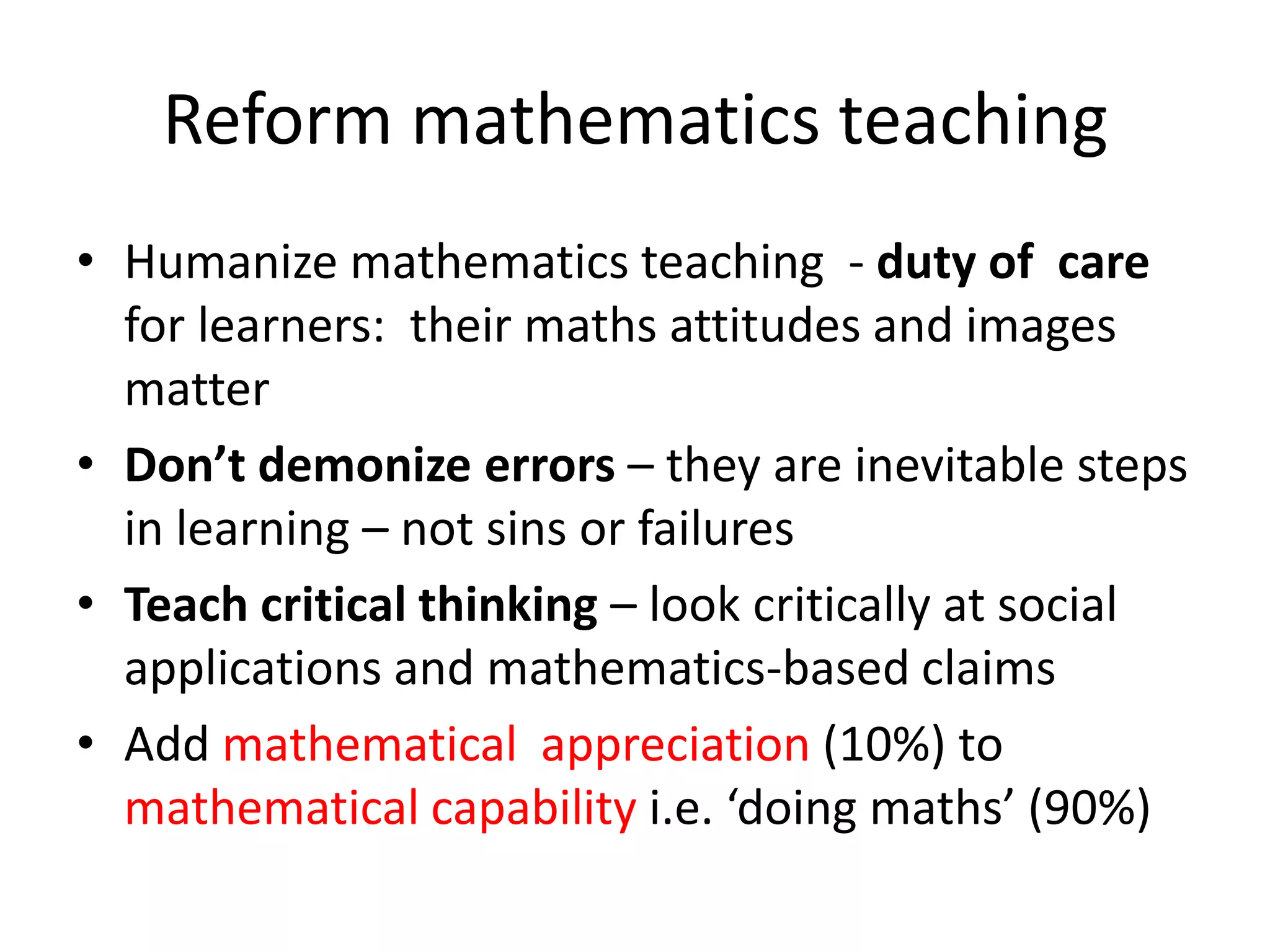 Reform mathematics teaching
• Humanize mathematics teaching - duty of care
for learners: their maths attitudes and images
matter
• Don’t demonize errors – they are inevitable steps
in learning – not sins or failures
• Teach critical thinking – look critically at social
applications and mathematics-based claims
• Add mathematical appreciation (10%) to
mathematical capability i.e. ‘doing maths’ (90%)
 