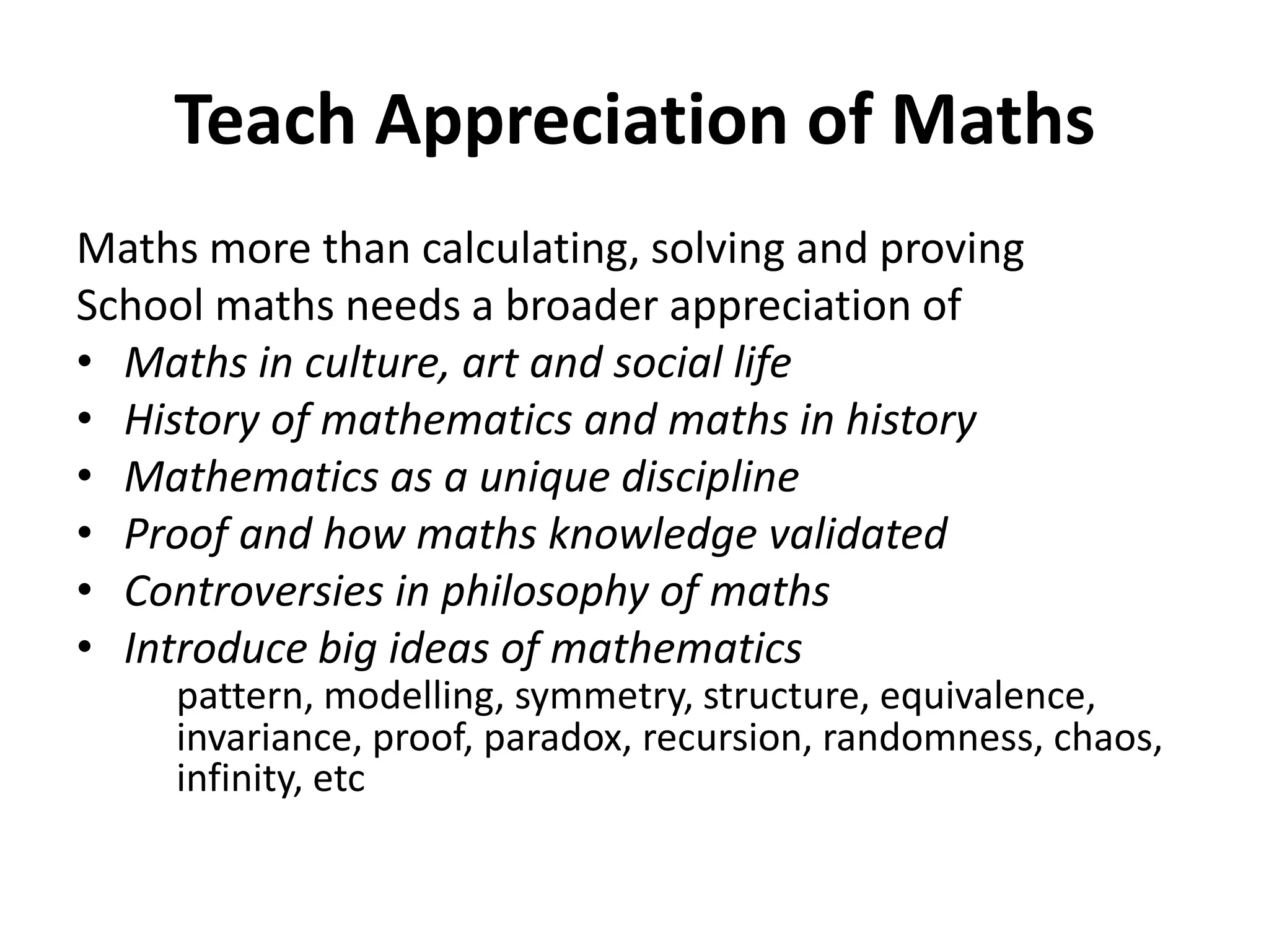Teach Appreciation of Maths
Maths more than calculating, solving and proving
School maths needs a broader appreciation of
• Maths in culture, art and social life
• History of mathematics and maths in history
• Mathematics as a unique discipline
• Proof and how maths knowledge validated
• Controversies in philosophy of maths
• Introduce big ideas of mathematics
pattern, modelling, symmetry, structure, equivalence,
invariance, proof, paradox, recursion, randomness, chaos,
infinity, etc
 