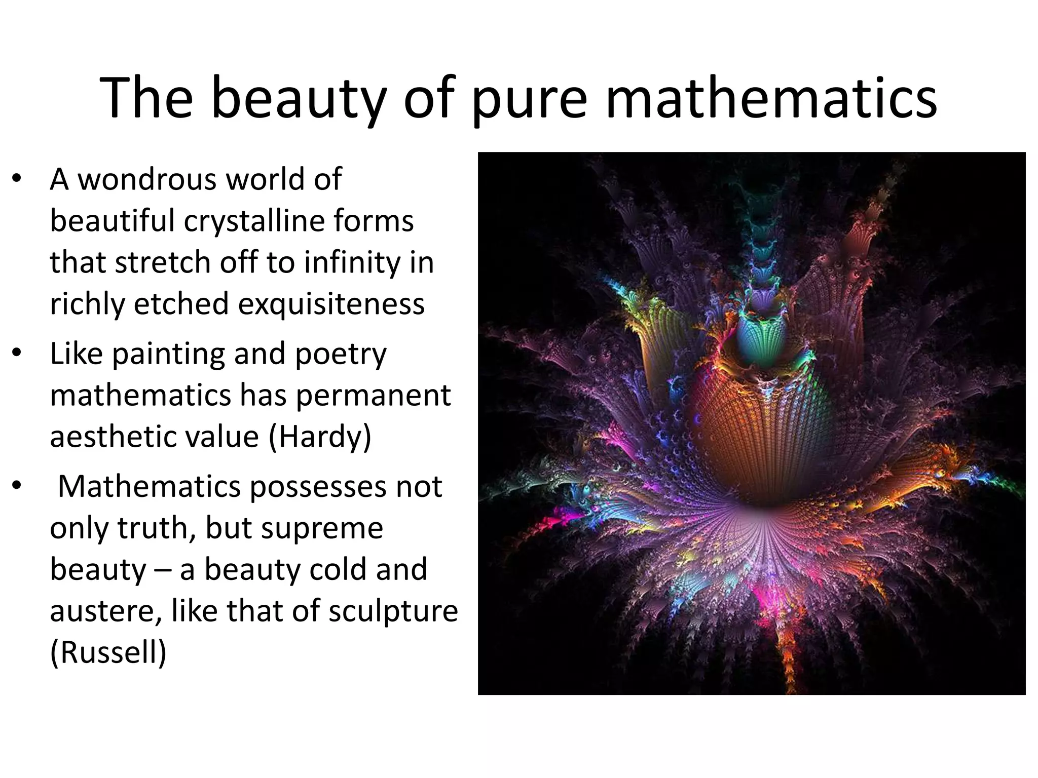 The beauty of pure mathematics
• A wondrous world of
beautiful crystalline forms
that stretch off to infinity in
richly etched exquisiteness
• Like painting and poetry
mathematics has permanent
aesthetic value (Hardy)
• Mathematics possesses not
only truth, but supreme
beauty – a beauty cold and
austere, like that of sculpture
(Russell)
 