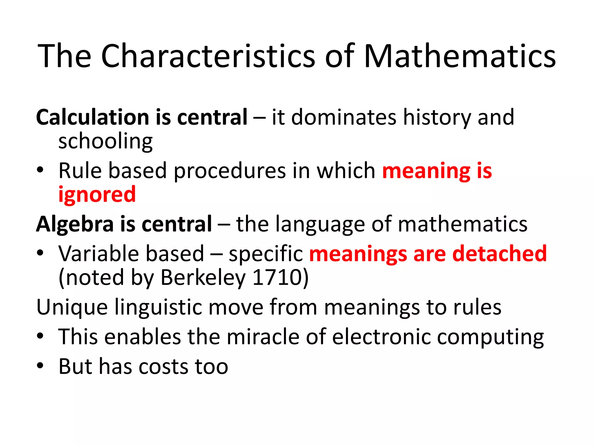 The Characteristics of Mathematics
Calculation is central – it dominates history and
schooling
• Rule based procedures in which meaning is
ignored
Algebra is central – the language of mathematics
• Variable based – specific meanings are detached
(noted by Berkeley 1710)
Unique linguistic move from meanings to rules
• This enables the miracle of electronic computing
• But has costs too
 