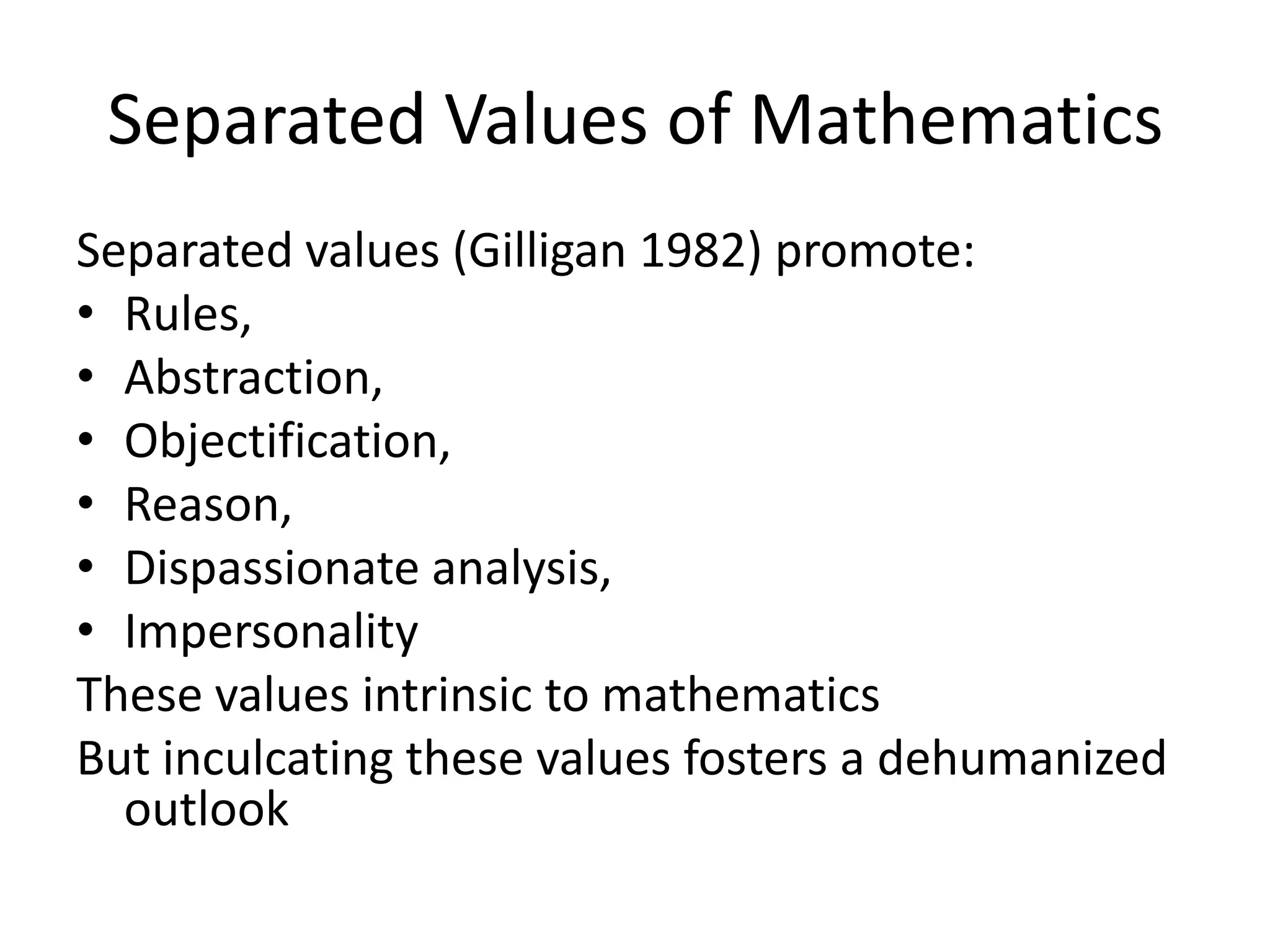Separated Values of Mathematics
Separated values (Gilligan 1982) promote:
• Rules,
• Abstraction,
• Objectification,
• Reason,
• Dispassionate analysis,
• Impersonality
These values intrinsic to mathematics
But inculcating these values fosters a dehumanized
outlook
 