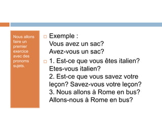 Nous allons
faire un
premier
exercice
avec des
pronoms
sujets.
 Exemple :
Vous avez un sac?
Avez-vous un sac?
 1. Est-ce que vous êtes italien?
Etes-vous italien?
2. Est-ce que vous savez votre
leçon? Savez-vous votre leçon?
3. Nous allons à Rome en bus?
Allons-nous à Rome en bus?
 