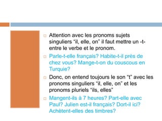  Attention avec les pronoms sujets
singuliers “il, elle, on” il faut mettre un -t-
entre le verbe et le pronom.
 Parle-t-elle français? Habite-t-il près de
chez vous? Mange-t-on du couscous en
Turquie?
 Donc, on entend toujours le son “t” avec les
pronoms singuliers “il, elle, on” et les
pronoms pluriels “ils, elles”
 Mangent-ils à 7 heures? Part-elle avec
Paul? Julien est-il français? Dort-il ici?
Achètent-elles des timbres?
 