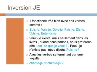 Inversion JE
 Il fonctionne très bien avec des verbes
comme :
 Suis-je, Vais-je, Dois-je, Fais-je, Dis-je,
Vois-je, Entends-je
 Veux- je existe, mais seulement dans les
livres , quand nous parlons, nous préférons
dire : est -ce que je veux ? , Peux- je
n'existe pas, nous disons Puis -je?
 Avec les verbes se terminant par une
voyelle :
 chanté-je or chantè-je ?
 