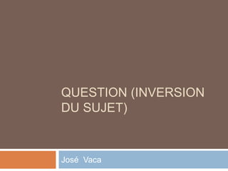 QUESTION (INVERSION
DU SUJET)
José Vaca
 