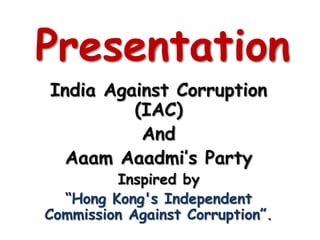 Presentation
India Against Corruption
         (IAC)
          And
  Aaam Aaadmi’s Party
         Inspired by
  “Hong Kong's Independent
Commission Against Corruption”.
 