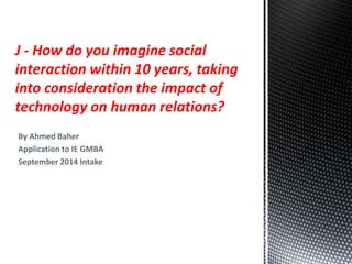 J - How do you imagine social 
interaction within 10 years, taking 
into consideration the impact of 
technology on human relations? 
By Ahmed Baher 
Application to IE GMBA 
September 2014 Intake 
 