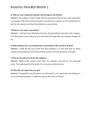 BAHASA INGGRIS BISNIS 2
6. What are your weaknesses and how will you improve all of those?
Answers : My weakness is hard to adapt with the new situation. But for the 2 years experiences
as a manager of the private teachers institute, I can reduce my weakness so well. I learned how to
face the new situations and fixed the problems in a great solution.
7.What are your salary expectations?
Answers : I will need more information about my all responsibilities and tasks in this company.
It would be great if you could give me an idea about the budget that your company arranged for
me.
8. What problems have you encountered at work and how did you deal with them?
Answers : I think the best way to deal with those problems is to meet them head on. When
someone saying things that were not true behind my back I met him and discuss it through.
9. Why do you want to work for this company?
Answers: Based on the research I have done, this company is big and has very promising
career. The marketing job will be perfect for me to grow and develop here.
10. Why did you resign from your job?
Answers: I resigned from my job because I am interested in a new opportunity and challenge to
use my skills and experience in a different capacity than I have in the past.
 