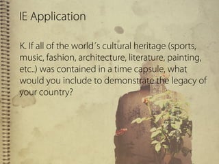 IE Application
K. If all of the world´s cultural heritage (sports,
music, fashion, architecture, literature, painting,
etc..) was contained in a time capsule, what
would you include to demonstrate the legacy of
your country?
 