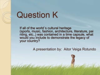 Question K
If all of the world´s cultural heritage
(sports, music, fashion, architecture, literature, pai
nting, etc..) was contained in a time capsule, what
would you include to demonstrate the legacy of
your country?

         A presentation by: Aitor Veiga Rotundo
 