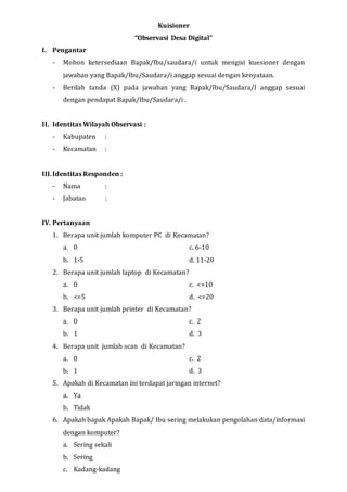 Kuisioner
“Observasi Desa Digital”
I. Pengantar
- Mohon ketersediaan Bapak/Ibu/saudara/i untuk mengisi kuesioner dengan
jawaban yang Bapak/Ibu/Saudara/i anggap sesuai dengan kenyataan.
- Berilah tanda (X) pada jawaban yang Bapak/Ibu/Saudara/I anggap sesuai
dengan pendapat Bapak/Ibu/Saudara/i .
II. Identitas Wilayah Observasi :
- Kabupaten :
- Kecamatan :
III.Identitas Responden :
- Nama :
- Jabatan :
IV. Pertanyaan
1. Berapa unit jumlah komputer PC di Kecamatan?
a. 0 c. 6-10
b. 1-5 d. 11-20
2. Berapa unit jumlah laptop di Kecamatan?
a. 0 c. <=10
b. <=5 d. <=20
3. Berapa unit jumlah printer di Kecamatan?
a. 0 c. 2
b. 1 d. 3
4. Berapa unit jumlah scan di Kecamatan?
a. 0 c. 2
b. 1 d. 3
5. Apakah di Kecamatan ini terdapat jaringan internet?
a. Ya
b. Tidak
6. Apakah bapak Apakah Bapak/ Ibu sering melakukan pengolahan data/informasi
dengan komputer?
a. Sering sekali
b. Sering
c. Kadang-kadang
 