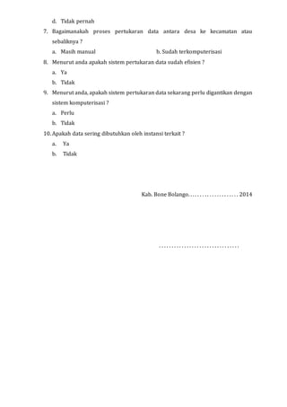 d. Tidak pernah
7. Bagaimanakah proses pertukaran data antara desa ke kecamatan atau
sebaliknya ?
a. Masih manual b. Sudah terkomputerisasi
8. Menurut anda apakah sistem pertukaran data sudah efisien ?
a. Ya
b. Tidak
9. Menurut anda, apakah sistem pertukaran data sekarang perlu digantikan dengan
sistem komputerisasi ?
a. Perlu
b. Tidak
10. Apakah data sering dibutuhkan oleh instansi terkait ?
a. Ya
b. Tidak
Kab. Bone Bolango. . . . . . . . . . . . . . . . . . . . . 2014
. . . . . . . . . . . . . . . . . . . . . . . . . . . . . . . .
 