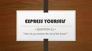 EXPRESS YOURSELF
• QUESTION (L) •
“ How do you envision the city of the future? ”
 