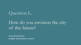 Question L.
How do you envision the city
of the future?
Daniel Richard Mulvie
IE EMBA APPLICATION 31-05-2015
 