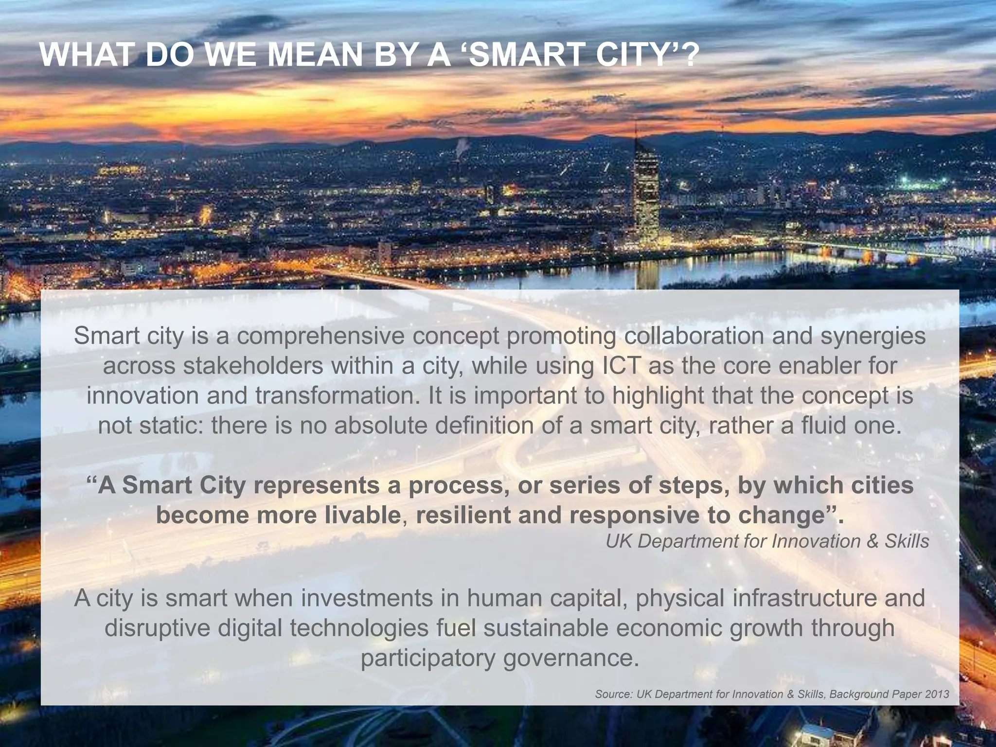 2
WHAT DO WE MEAN BY A ‘SMART CITY’?
Smart city is a comprehensive concept promoting collaboration and synergies
across stakeholders within a city, while using ICT as the core enabler for
innovation and transformation. It is important to highlight that the concept is
not static: there is no absolute definition of a smart city, rather a fluid one.
“A Smart City represents a process, or series of steps, by which cities
become more livable, resilient and responsive to change”.
UK Department for Innovation & Skills
A city is smart when investments in human capital, physical infrastructure and
disruptive digital technologies fuel sustainable economic growth through
participatory governance.
Source: UK Department for Innovation & Skills, Background Paper 2013
 
