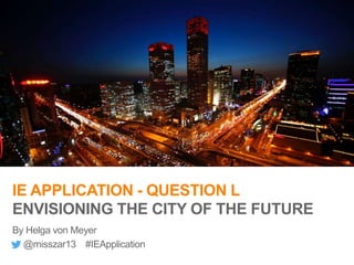 1
IE APPLICATION - QUESTION L
ENVISIONING THE CITY OF THE FUTURE
By Helga von Meyer
@misszar13 #IEApplication
 