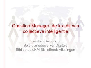Question Manager: de kracht van collectieve intelligentie  Karolien Selhorst ~ Beleidsmedewerker Digitale Bibliotheek/KM Bibliotheek Vlissingen  