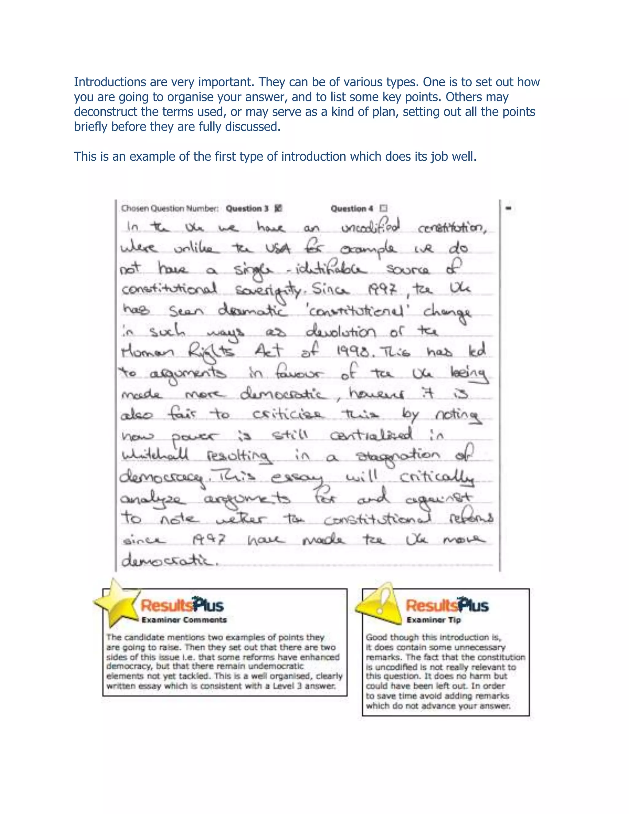 Introductions are very important. They can be of various types. One is to set out how
you are going to organise your answer, and to list some key points. Others may
deconstruct the terms used, or may serve as a kind of plan, setting out all the points
briefly before they are fully discussed.
This is an example of the first type of introduction which does its job well.
 